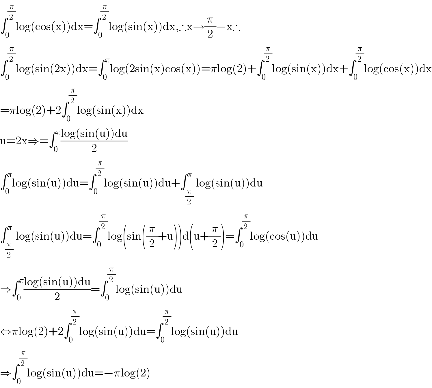 ∫_0 ^(π/2) log(cos(x))dx=∫_0 ^(π/2) log(sin(x))dx,∴x→(π/2)−x∴  ∫_0 ^(π/2) log(sin(2x))dx=∫_0 ^π log(2sin(x)cos(x))=πlog(2)+∫_0 ^(π/2) log(sin(x))dx+∫_0 ^(π/2) log(cos(x))dx  =πlog(2)+2∫_0 ^(π/2) log(sin(x))dx  u=2x⇒=∫_0 ^π ((log(sin(u))du)/2)  ∫_0 ^π log(sin(u))du=∫_0 ^(π/2) log(sin(u))du+∫_(π/2) ^π log(sin(u))du  ∫_(π/2) ^π log(sin(u))du=∫_0 ^(π/2) log(sin((π/2)+u))d(u+(π/2))=∫_0 ^(π/2) log(cos(u))du  ⇒∫_0 ^π ((log(sin(u))du)/2)=∫_0 ^(π/2) log(sin(u))du  ⇔πlog(2)+2∫_0 ^(π/2) log(sin(u))du=∫_0 ^(π/2) log(sin(u))du  ⇒∫_0 ^(π/2) log(sin(u))du=−πlog(2)  