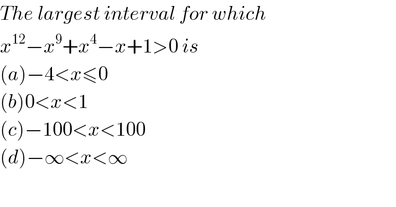 The largest interval for which  x^(12) −x^9 +x^4 −x+1>0 is  (a)−4<x≤0  (b)0<x<1  (c)−100<x<100  (d)−∞<x<∞  