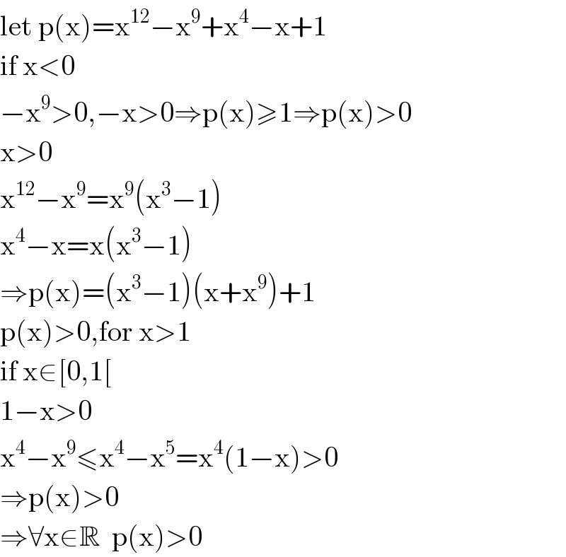 let p(x)=x^(12) −x^9 +x^4 −x+1  if x<0  −x^9 >0,−x>0⇒p(x)≥1⇒p(x)>0  x>0  x^(12) −x^9 =x^9 (x^3 −1)  x^4 −x=x(x^3 −1)  ⇒p(x)=(x^3 −1)(x+x^9 )+1  p(x)>0,for x>1  if x∈[0,1[  1−x>0  x^4 −x^9 ≤x^4 −x^5 =x^4 (1−x)>0  ⇒p(x)>0  ⇒∀x∈R  p(x)>0  