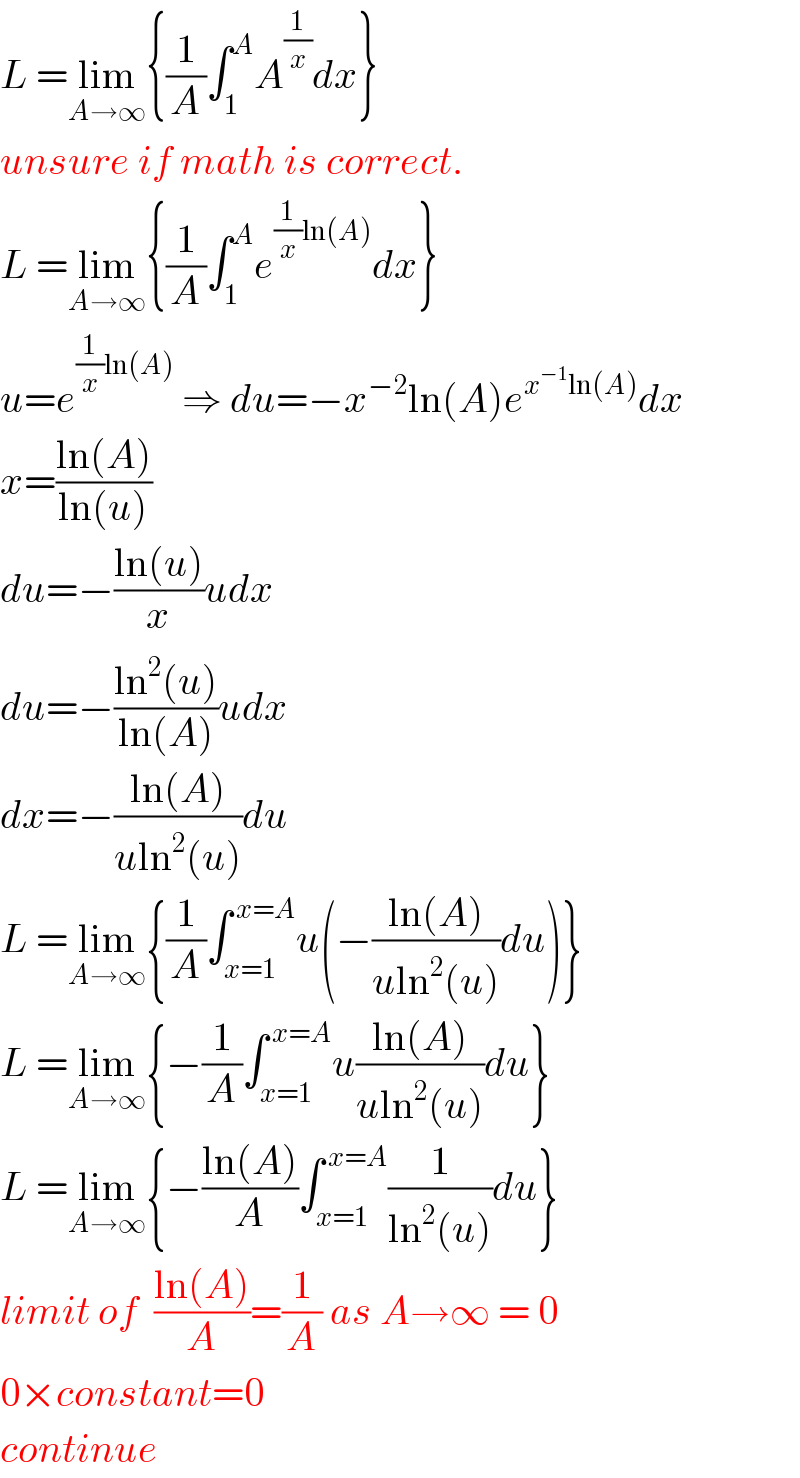 L =lim_(A→∞) {(1/A)∫_1 ^A A^(1/x) dx}  unsure if math is correct.  L =lim_(A→∞) {(1/A)∫_1 ^A e^((1/x)ln(A)) dx}  u=e^((1/x)ln(A))  ⇒ du=−x^(−2) ln(A)e^(x^(−1) ln(A)) dx  x=((ln(A))/(ln(u)))  du=−((ln(u))/x)udx  du=−((ln^2 (u))/(ln(A)))udx  dx=−((ln(A))/(uln^2 (u)))du  L =lim_(A→∞) {(1/A)∫_(x=1) ^( x=A) u(−((ln(A))/(uln^2 (u)))du)}  L =lim_(A→∞) {−(1/A)∫_(x=1) ^( x=A) u((ln(A))/(uln^2 (u)))du}  L =lim_(A→∞) {−((ln(A))/A)∫_(x=1) ^( x=A) (1/(ln^2 (u)))du}  limit of  ((ln(A))/A)=(1/A) as A→∞ = 0  0×constant=0  continue  