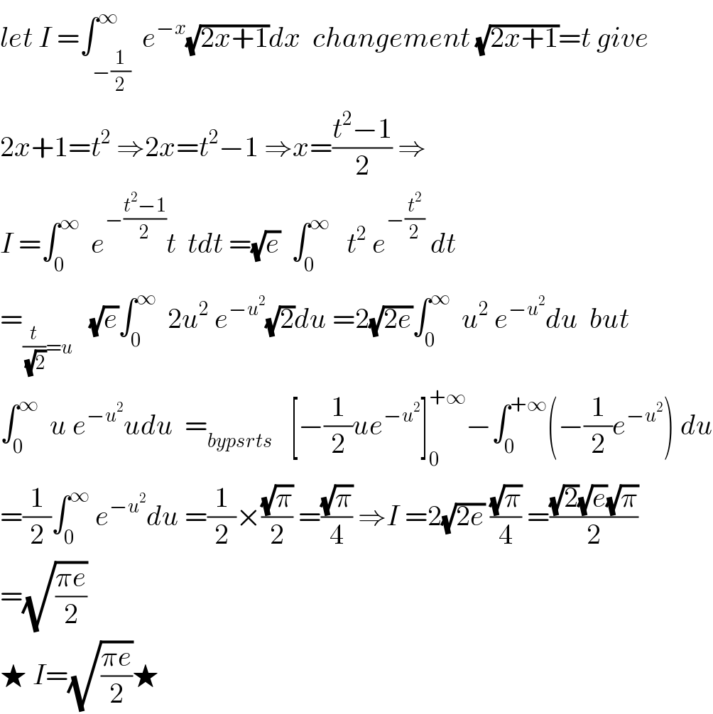 let I =∫_(−(1/2)) ^∞  e^(−x) (√(2x+1))dx  changement (√(2x+1))=t give  2x+1=t^2  ⇒2x=t^2 −1 ⇒x=((t^2 −1)/2) ⇒  I =∫_0 ^∞   e^(−((t^2 −1)/2)) t  tdt =(√e)  ∫_0 ^∞    t^2  e^(−(t^2 /2))  dt  =_((t/(√2))=u)    (√e)∫_0 ^∞   2u^2  e^(−u^2 ) (√2)du =2(√(2e))∫_0 ^∞   u^2  e^(−u^2 ) du  but  ∫_0 ^∞   u e^(−u^2 ) udu  =_(bypsrts)    [−(1/2)ue^(−u^2 ) ]_0 ^(+∞) −∫_0 ^(+∞) (−(1/2)e^(−u^2 ) ) du  =(1/2)∫_0 ^∞  e^(−u^2 ) du =(1/2)×((√π)/2) =((√π)/4) ⇒I =2(√(2e)) ((√π)/4) =(((√2)(√e)(√π))/2)  =(√((πe)/2))  ★ I=(√((πe)/2))★  