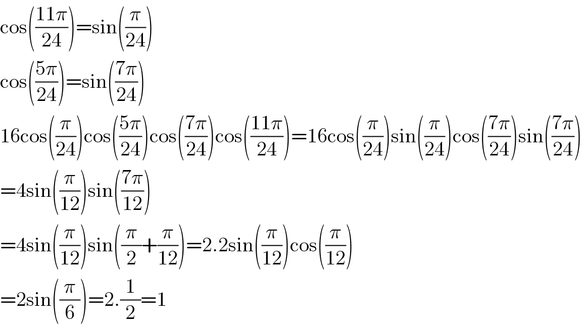 cos(((11π)/(24)))=sin((π/(24)))  cos(((5π)/(24)))=sin(((7π)/(24)))  16cos((π/(24)))cos(((5π)/(24)))cos(((7π)/(24)))cos(((11π)/(24)))=16cos((π/(24)))sin((π/(24)))cos(((7π)/(24)))sin(((7π)/(24)))  =4sin((π/(12)))sin(((7π)/(12)))  =4sin((π/(12)))sin((π/2)+(π/(12)))=2.2sin((π/(12)))cos((π/(12)))  =2sin((π/6))=2.(1/2)=1  