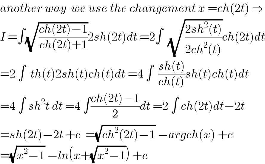 another way  we use the changement x =ch(2t) ⇒  I =∫(√((ch(2t)−1)/(ch(2t)+1)))2sh(2t)dt =2∫  (√((2sh^2 (t))/(2ch^2 (t))))ch(2t)dt  =2 ∫  th(t)2sh(t)ch(t)dt =4 ∫  ((sh(t))/(ch(t)))sh(t)ch(t)dt  =4 ∫ sh^2 t dt =4 ∫((ch(2t)−1)/2)dt =2 ∫ ch(2t)dt−2t  =sh(2t)−2t +c  =(√(ch^2 (2t)−1)) −argch(x) +c  =(√(x^2 −1)) −ln(x+(√(x^2 −1))) +c  