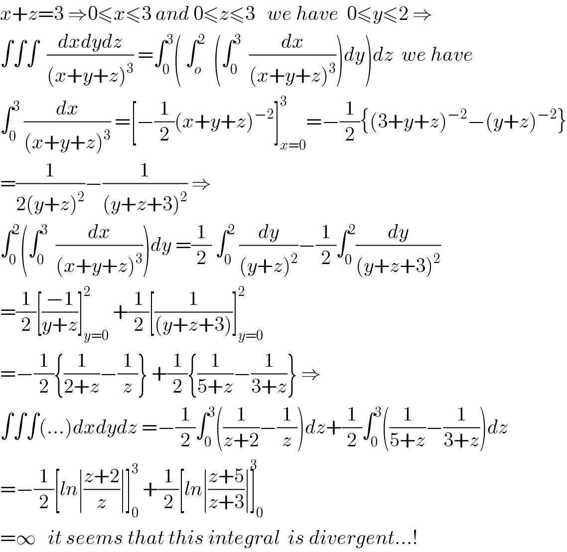 x+z=3 ⇒0≤x≤3 and 0≤z≤3   we have  0≤y≤2 ⇒  ∫∫∫  ((dxdydz)/((x+y+z)^3 )) =∫_0 ^3 ( ∫_o ^2   (∫_0 ^3   (dx/((x+y+z)^3 )))dy)dz  we have  ∫_0 ^3  (dx/((x+y+z)^3 )) =[−(1/2)(x+y+z)^(−2) ]_(x=0) ^3 =−(1/2){(3+y+z)^(−2) −(y+z)^(−2) }  =(1/(2(y+z)^2 ))−(1/((y+z+3)^2 )) ⇒  ∫_0 ^2 (∫_0 ^3   (dx/((x+y+z)^3 )))dy =(1/2) ∫_0 ^2  (dy/((y+z)^2 ))−(1/2)∫_0 ^2 (dy/((y+z+3)^2 ))  =(1/2)[((−1)/(y+z))]_(y=0) ^2  +(1/2)[(1/((y+z+3)))]_(y=0) ^2   =−(1/2){(1/(2+z))−(1/z)} +(1/2){(1/(5+z))−(1/(3+z))} ⇒  ∫∫∫(...)dxdydz =−(1/2)∫_0 ^3 ((1/(z+2))−(1/z))dz+(1/2)∫_0 ^3 ((1/(5+z))−(1/(3+z)))dz  =−(1/2)[ln∣((z+2)/z)∣]_0 ^3  +(1/2)[ln∣((z+5)/(z+3))∣]_0 ^3   =∞   it seems that this integral  is divergent...!  