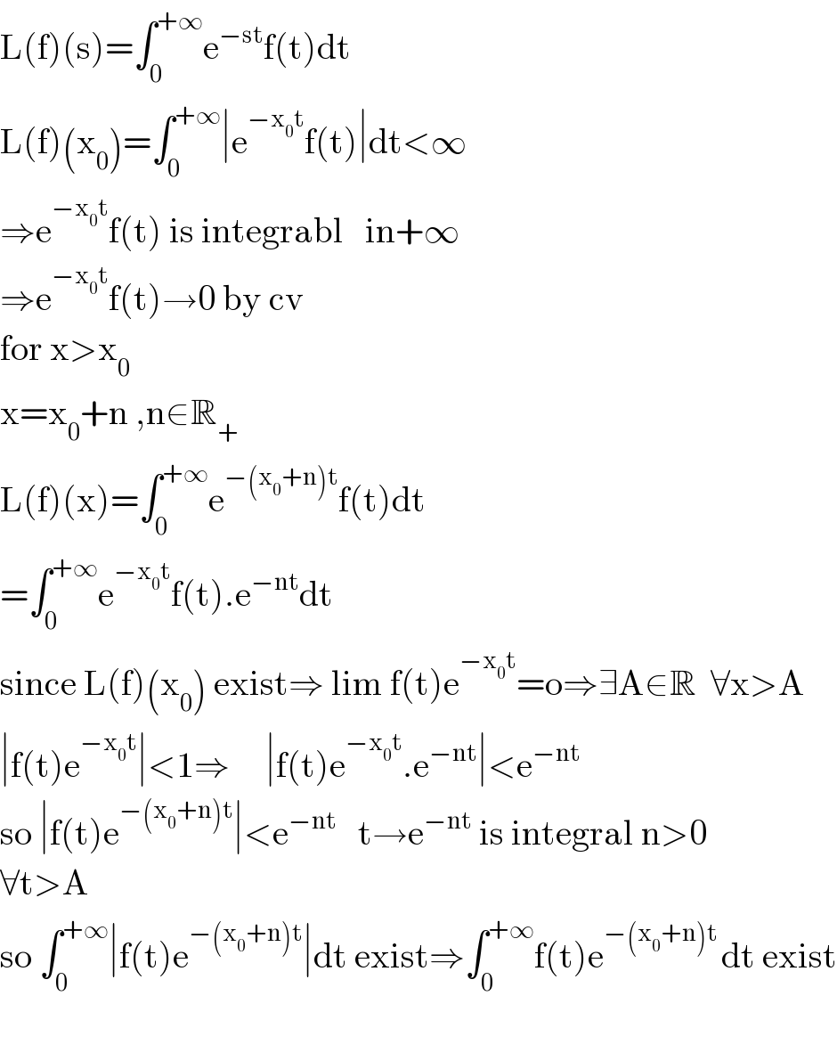 L(f)(s)=∫_0 ^(+∞) e^(−st) f(t)dt  L(f)(x_0 )=∫_0 ^(+∞) ∣e^(−x_0 t) f(t)∣dt<∞  ⇒e^(−x_0 t) f(t) is integrabl   in+∞  ⇒e^(−x_0 t) f(t)→0 by cv   for x>x_0   x=x_0 +n ,n∈R_+   L(f)(x)=∫_0 ^(+∞) e^(−(x_0 +n)t) f(t)dt  =∫_0 ^(+∞) e^(−x_0 t) f(t).e^(−nt) dt  since L(f)(x_0 ) exist⇒ lim f(t)e^(−x_0 t) =o⇒∃A∈R  ∀x>A  ∣f(t)e^(−x_0 t) ∣<1⇒     ∣f(t)e^(−x_0 t) .e^(−nt) ∣<e^(−nt)   so ∣f(t)e^(−(x_0 +n)t) ∣<e^(−nt)    t→e^(−nt)  is integral n>0  ∀t>A  so ∫_0 ^(+∞) ∣f(t)e^(−(x_0 +n)t) ∣dt exist⇒∫_0 ^(+∞) f(t)e^(−(x_0 +n)t ) dt exist    