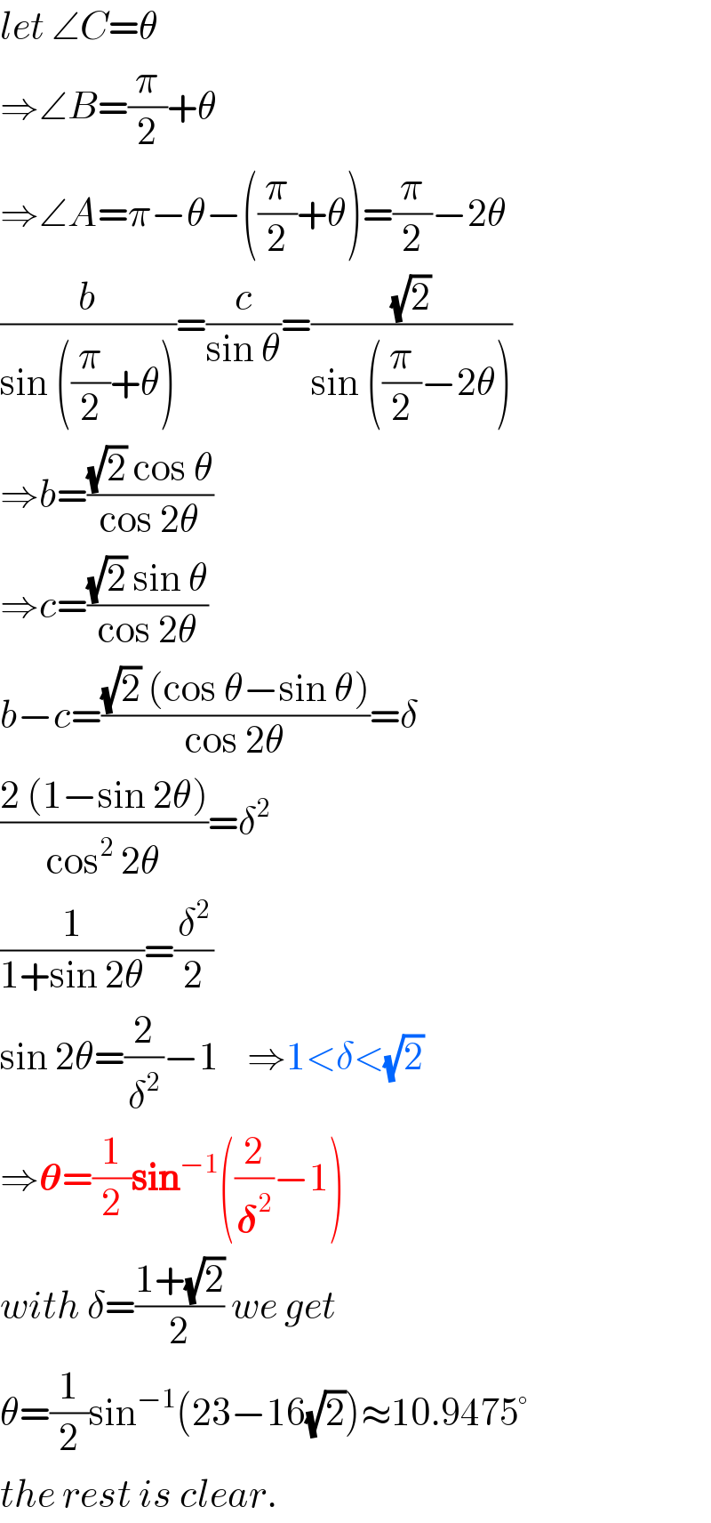 let ∠C=θ  ⇒∠B=(π/2)+θ  ⇒∠A=π−θ−((π/2)+θ)=(π/2)−2θ  (b/(sin ((π/2)+θ)))=(c/(sin θ))=((√2)/(sin ((π/2)−2θ)))  ⇒b=(((√2) cos θ)/(cos 2θ))  ⇒c=(((√2) sin θ)/(cos 2θ))  b−c=(((√2) (cos θ−sin θ))/(cos 2θ))=δ  ((2 (1−sin 2θ))/(cos^2  2θ))=δ^2   (1/(1+sin 2θ))=(δ^2 /2)  sin 2θ=(2/δ^2 )−1    ⇒1<δ<(√2)  ⇒𝛉=(1/2)sin^(−1) ((2/𝛅^2 )−1)  with δ=((1+(√2))/2) we get  θ=(1/2)sin^(−1) (23−16(√2))≈10.9475°  the rest is clear.  