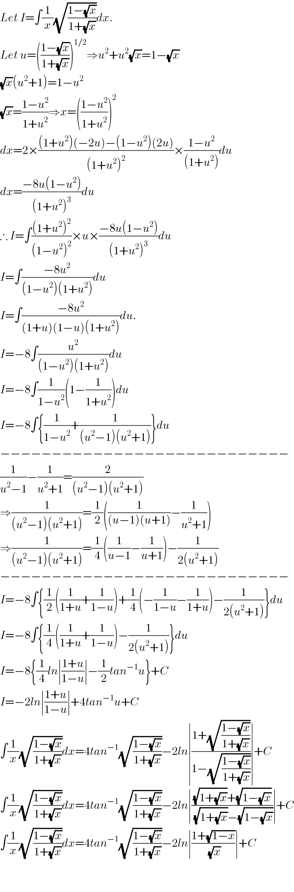 Let I=∫(1/x)(√((1−(√x))/(1+(√x))))dx.  Let u=(((1−(√x))/(1+(√x))))^(1/2) ⇒u^2 +u^2 (√x)=1−(√x)  (√x)(u^2 +1)=1−u^2   (√x)=((1−u^2 )/(1+u^2 ))⇒x=(((1−u^2 )/(1+u^2 )))^2   dx=2×(((1+u^2 )(−2u)−(1−u^2 )(2u))/((1+u^2 )^2 ))×((1−u^2 )/((1+u^2 )))du  dx=((−8u(1−u^2 ))/((1+u^2 )^3 ))du  ∴ I=∫(((1+u^2 )^2 )/((1−u^2 )^2 ))×u×((−8u(1−u^2 ))/((1+u^2 )^3 ))du  I=∫((−8u^2 )/((1−u^2 )(1+u^2 )))du  I=∫((−8u^2 )/((1+u)(1−u)(1+u^2 )))du.  I=−8∫(u^2 /((1−u^2 )(1+u^2 )))du  I=−8∫(1/(1−u^2 ))(1−(1/(1+u^2 )))du  I=−8∫{(1/(1−u^2 ))+(1/((u^2 −1)(u^2 +1)))}du  −−−−−−−−−−−−−−−−−−−−−−−−−−−−  (1/(u^2 −1))−(1/(u^2 +1))=(2/((u^2 −1)(u^2 +1)))  ⇒(1/((u^2 −1)(u^2 +1)))=(1/2)((1/((u−1)(u+1)))−(1/(u^2 +1)))  ⇒(1/((u^2 −1)(u^2 +1)))=(1/4)((1/(u−1))−(1/(u+1)))−(1/(2(u^2 +1)))  −−−−−−−−−−−−−−−−−−−−−−−−−−−−  I=−8∫{(1/2)((1/(1+u))+(1/(1−u)))+(1/4)(−(1/(1−u))−(1/(1+u)))−(1/(2(u^2 +1)))}du  I=−8∫{(1/4)((1/(1+u))+(1/(1−u)))−(1/(2(u^2 +1)))}du  I=−8{(1/4)ln∣((1+u)/(1−u))∣−(1/2)tan^(−1) u}+C  I=−2ln∣((1+u)/(1−u))∣+4tan^(−1) u+C  ∫(1/x)(√((1−(√x))/(1+(√x))))dx=4tan^(−1) (√((1−(√x))/(1+(√x))))−2ln∣((1+(√((1−(√x))/(1+(√x)))))/(1−(√((1−(√x))/(1+(√x))))))∣+C  ∫(1/x)(√((1−(√x))/(1+(√x))))dx=4tan^(−1) (√((1−(√x))/(1+(√x))))−2ln∣(((√(1+(√x)))+(√(1−(√x))))/((√(1+(√x)))−(√(1−(√x)))))∣+C  ∫(1/x)(√((1−(√x))/(1+(√x))))dx=4tan^(−1) (√((1−(√x))/(1+(√x))))−2ln∣((1+(√(1−x)))/(√x))∣+C      