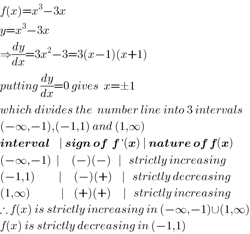 f(x)=x^3 −3x  y=x^3 −3x  ⇒(dy/dx)=3x^2 −3=3(x−1)(x+1)  putting (dy/dx)=0 gives  x=±1  which divides the  number line into 3 intervals  (−∞,−1),(−1,1) and (1,∞)  interval    ∣ sign of  f ′(x) ∣ nature of f(x)  (−∞,−1)  ∣     (−)(−)   ∣   strictly increasing  (−1,1)          ∣     (−)(+)    ∣   strictly decreasing  (1,∞)             ∣    (+)(+)     ∣   strictly increasing  ∴ f(x) is strictly increasing in (−∞,−1)∪(1,∞)  f(x) is strictly decreasing in (−1,1)  