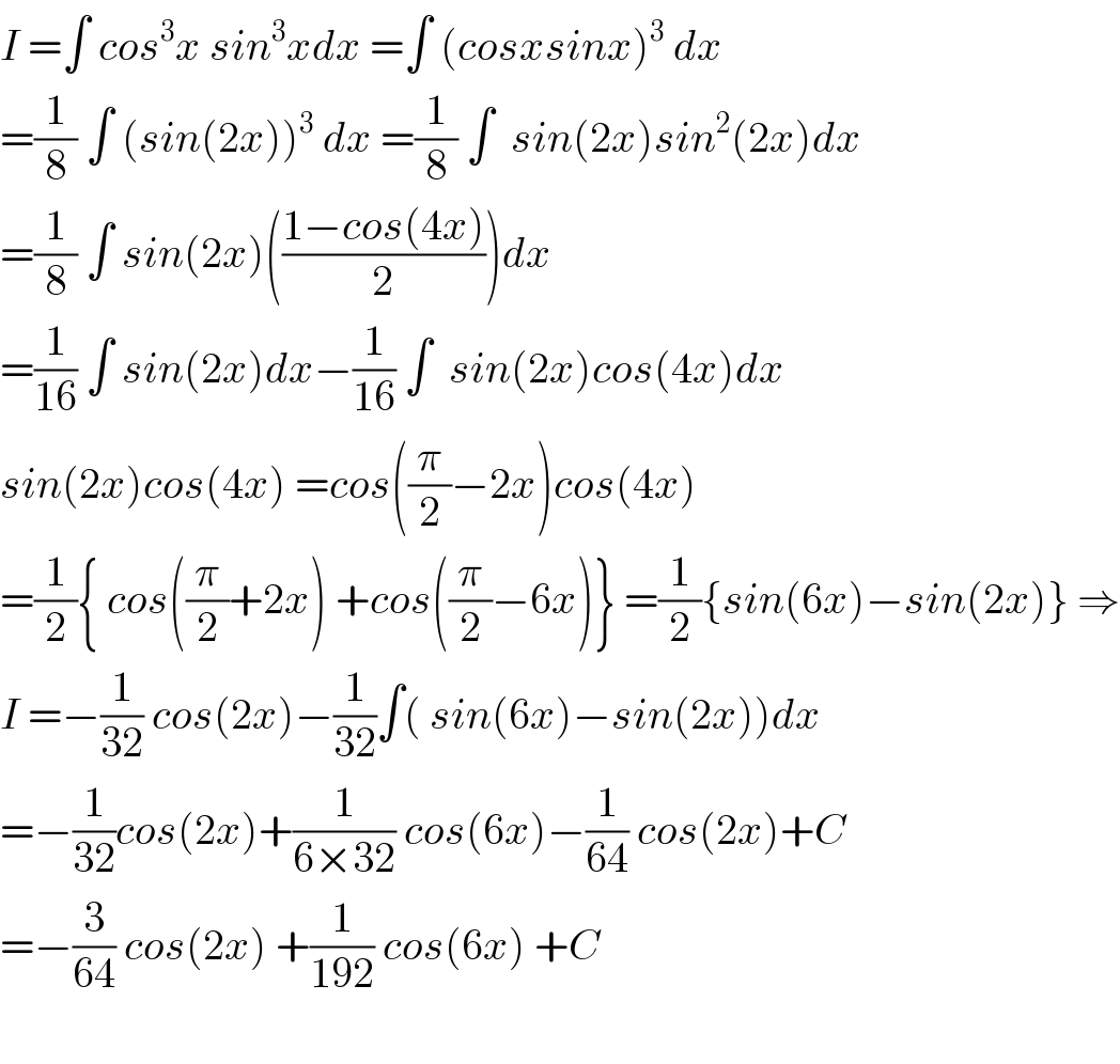 I =∫ cos^3 x sin^3 xdx =∫ (cosxsinx)^3  dx  =(1/8) ∫ (sin(2x))^3  dx =(1/8) ∫  sin(2x)sin^2 (2x)dx  =(1/8) ∫ sin(2x)(((1−cos(4x))/2))dx  =(1/(16)) ∫ sin(2x)dx−(1/(16)) ∫  sin(2x)cos(4x)dx  sin(2x)cos(4x) =cos((π/2)−2x)cos(4x)  =(1/2){ cos((π/2)+2x) +cos((π/2)−6x)} =(1/2){sin(6x)−sin(2x)} ⇒  I =−(1/(32)) cos(2x)−(1/(32))∫( sin(6x)−sin(2x))dx  =−(1/(32))cos(2x)+(1/(6×32)) cos(6x)−(1/(64)) cos(2x)+C  =−(3/(64)) cos(2x) +(1/(192)) cos(6x) +C    