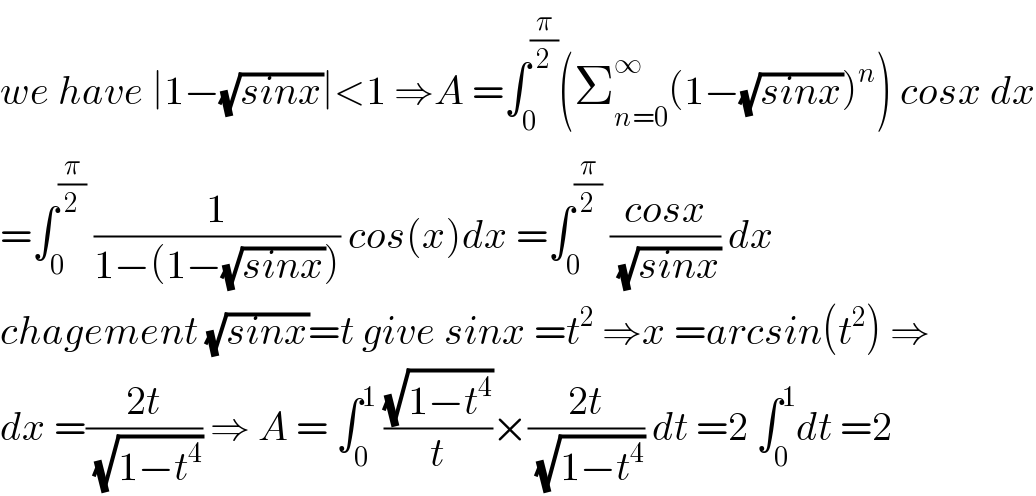 we have ∣1−(√(sinx))∣<1 ⇒A =∫_0 ^(π/2) (Σ_(n=0) ^∞ (1−(√(sinx)))^n ) cosx dx  =∫_0 ^(π/2)  (1/(1−(1−(√(sinx))))) cos(x)dx =∫_0 ^(π/2)  ((cosx)/(√(sinx))) dx  chagement (√(sinx))=t give sinx =t^2  ⇒x =arcsin(t^2 ) ⇒  dx =((2t)/(√(1−t^4 ))) ⇒ A = ∫_0 ^1  ((√(1−t^4 ))/t)×((2t)/(√(1−t^4 ))) dt =2 ∫_0 ^1 dt =2  