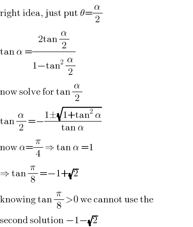 right idea, just put θ=(α/2)  tan α =((2tan (α/2))/(1−tan^2  (α/2)))  now solve for tan (α/2)  tan (α/2) =−((1±(√(1+tan^2  α)))/(tan α))  now α=(π/4) ⇒ tan α =1  ⇒ tan (π/8) =−1+(√2)  knowing tan (π/8) >0 we cannot use the  second solution −1−(√2)  