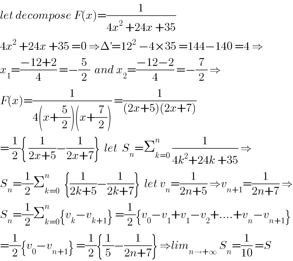 let decompose F(x)=(1/(4x^2  +24x +35))  4x^2  +24x +35 =0 ⇒Δ^′ =12^2  −4×35 =144−140 =4 ⇒  x_1 =((−12+2)/4) =−(5/2)  and x_2 =((−12−2)/4) =−(7/2) ⇒  F(x)=(1/(4(x+(5/2))(x+(7/2)))) =(1/((2x+5)(2x+7)))  =(1/2){ (1/(2x+5))−(1/(2x+7))}  let  S_n =Σ_(k=0) ^n  (1/(4k^2 +24k +35)) ⇒  S_n =(1/2)Σ_(k=0) ^n   {(1/(2k+5))−(1/(2k+7))}  let v_n =(1/(2n+5)) ⇒v_(n+1) =(1/(2n+7)) ⇒  S_n =(1/2)Σ_(k=0) ^n {v_k −v_(k+1) } =(1/2){v_0 −v_1 +v_1 −v_2 +....+v_n −v_(n+1) }  =(1/2){v_0 −v_(n+1) } =(1/2){(1/5)−(1/(2n+7))} ⇒lim_(n→+∞)  S_n =(1/(10)) =S  