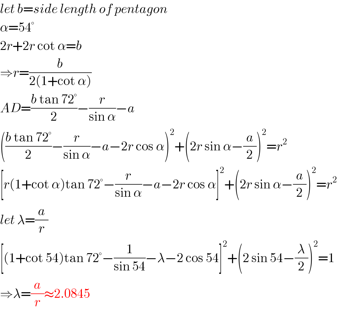 let b=side length of pentagon  α=54°  2r+2r cot α=b  ⇒r=(b/(2(1+cot α)))  AD=((b tan 72°)/2)−(r/(sin α))−a  (((b tan 72°)/2)−(r/(sin α))−a−2r cos α)^2 +(2r sin α−(a/2))^2 =r^2   [r(1+cot α)tan 72°−(r/(sin α))−a−2r cos α]^2 +(2r sin α−(a/2))^2 =r^2   let λ=(a/r)  [(1+cot 54)tan 72°−(1/(sin 54))−λ−2 cos 54]^2 +(2 sin 54−(λ/2))^2 =1  ⇒λ=(a/r)≈2.0845  