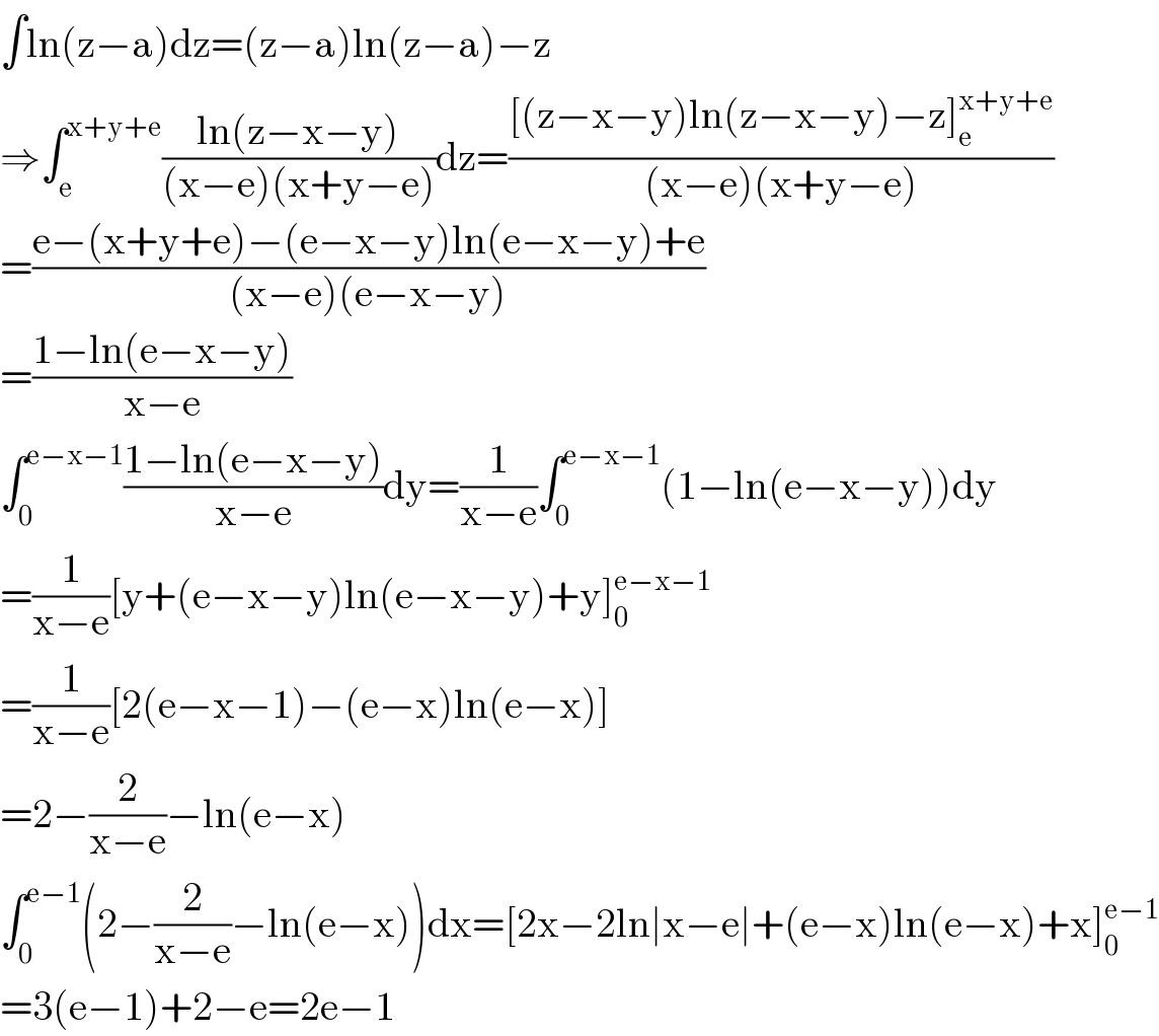 ∫ln(z−a)dz=(z−a)ln(z−a)−z  ⇒∫_e ^(x+y+e) ((ln(z−x−y))/((x−e)(x+y−e)))dz=(([(z−x−y)ln(z−x−y)−z]_e ^(x+y+e) )/((x−e)(x+y−e)))  =((e−(x+y+e)−(e−x−y)ln(e−x−y)+e)/((x−e)(e−x−y)))  =((1−ln(e−x−y))/(x−e))  ∫_0 ^(e−x−1) ((1−ln(e−x−y))/(x−e))dy=(1/(x−e))∫_0 ^(e−x−1) (1−ln(e−x−y))dy  =(1/(x−e))[y+(e−x−y)ln(e−x−y)+y]_0 ^(e−x−1)   =(1/(x−e))[2(e−x−1)−(e−x)ln(e−x)]  =2−(2/(x−e))−ln(e−x)  ∫_0 ^(e−1) (2−(2/(x−e))−ln(e−x))dx=[2x−2ln∣x−e∣+(e−x)ln(e−x)+x]_0 ^(e−1)   =3(e−1)+2−e=2e−1  