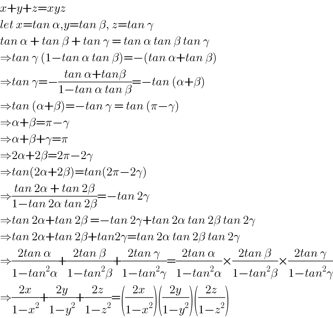 x+y+z=xyz  let x=tan α,y=tan β, z=tan γ  tan α + tan β + tan γ = tan α tan β tan γ  ⇒tan γ (1−tan α tan β)=−(tan α+tan β)  ⇒tan γ=−((tan α+tanβ)/(1−tan α tan β))=−tan (α+β)  ⇒tan (α+β)=−tan γ = tan (π−γ)  ⇒α+β=π−γ  ⇒α+β+γ=π  ⇒2α+2β=2π−2γ  ⇒tan(2α+2β)=tan(2π−2γ)  ⇒((tan 2α + tan 2β)/(1−tan 2α tan 2β))=−tan 2γ  ⇒tan 2α+tan 2β =−tan 2γ+tan 2α tan 2β tan 2γ  ⇒tan 2α+tan 2β+tan2γ=tan 2α tan 2β tan 2γ  ⇒((2tan α)/(1−tan^2 α))+((2tan β)/(1−tan^2 β))+((2tan γ)/(1−tan^2 γ))=((2tan α)/(1−tan^2 α))×((2tan β)/(1−tan^2 β))×((2tan γ)/(1−tan^2 γ))  ⇒((2x)/(1−x^2 ))+((2y)/(1−y^2 ))+((2z)/(1−z^2 ))=(((2x)/(1−x^2 )))(((2y)/(1−y^2 )))(((2z)/(1−z^2 )))  