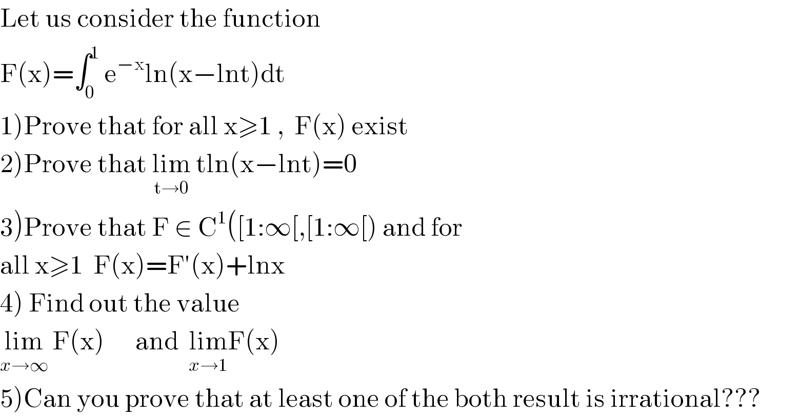 Let us consider the function   F(x)=∫_0 ^1  e^(−x) ln(x−lnt)dt   1)Prove that for all x≥1 ,  F(x) exist  2)Prove that lim_(t→0)  tln(x−lnt)=0  3)Prove that F ∈ C^1 ([1:∞[,[1:∞[) and for   all x≥1  F(x)=F′(x)+lnx  4) Find out the value   lim_(x→∞)  F(x)      and  lim_(x→1) F(x)  5)Can you prove that at least one of the both result is irrational???  