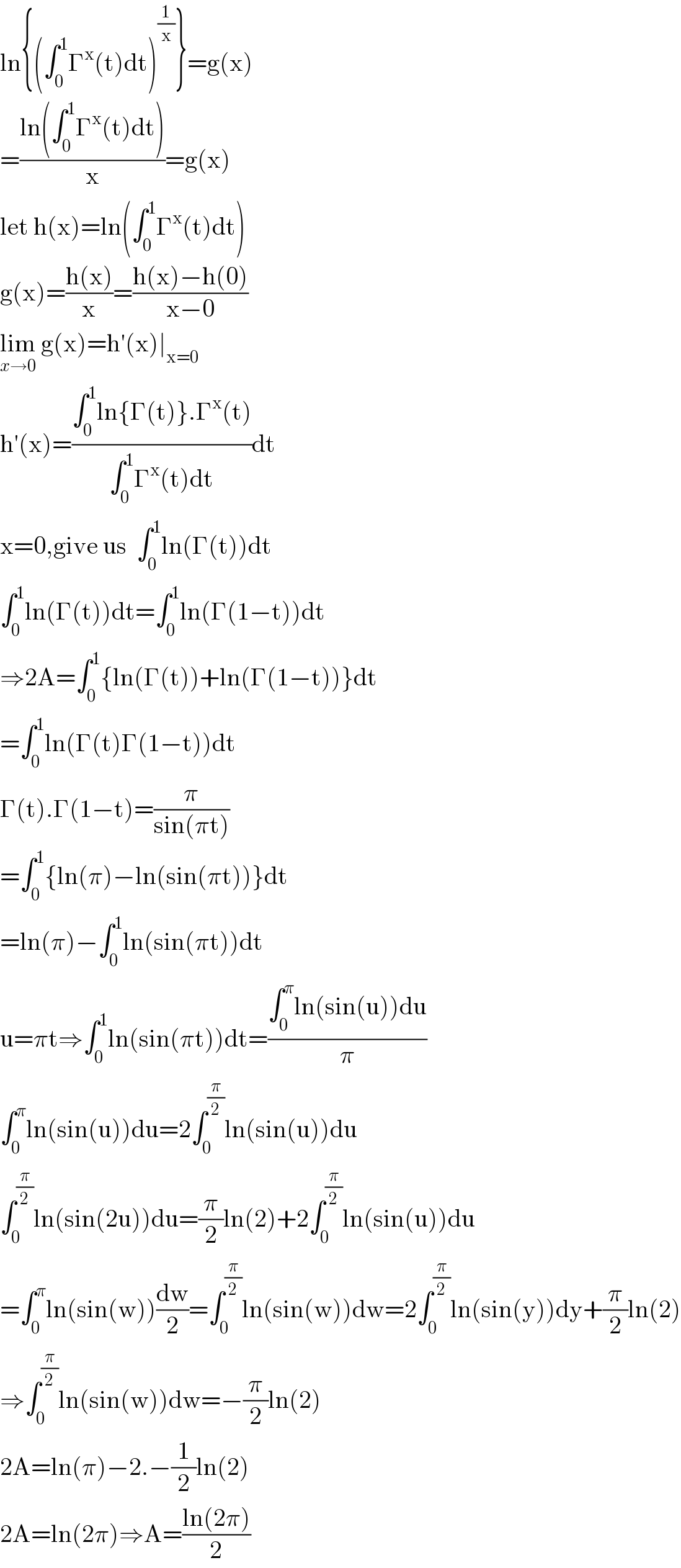 ln{(∫_0 ^1 Γ^x (t)dt)^(1/x) }=g(x)  =((ln(∫_0 ^1 Γ^x (t)dt))/x)=g(x)  let h(x)=ln(∫_0 ^1 Γ^x (t)dt)  g(x)=((h(x))/x)=((h(x)−h(0))/(x−0))  lim_(x→0)  g(x)=h′(x)∣_(x=0)   h′(x)=((∫_0 ^1 ln{Γ(t)}.Γ^x (t))/(∫_0 ^1 Γ^x (t)dt))dt  x=0,give us  ∫_0 ^1 ln(Γ(t))dt  ∫_0 ^1 ln(Γ(t))dt=∫_0 ^1 ln(Γ(1−t))dt  ⇒2A=∫_0 ^1 {ln(Γ(t))+ln(Γ(1−t))}dt  =∫_0 ^1 ln(Γ(t)Γ(1−t))dt  Γ(t).Γ(1−t)=(π/(sin(πt)))  =∫_0 ^1 {ln(π)−ln(sin(πt))}dt  =ln(π)−∫_0 ^1 ln(sin(πt))dt  u=πt⇒∫_0 ^1 ln(sin(πt))dt=((∫_0 ^π ln(sin(u))du)/π)  ∫_0 ^π ln(sin(u))du=2∫_0 ^(π/2) ln(sin(u))du  ∫_0 ^(π/2) ln(sin(2u))du=(π/2)ln(2)+2∫_0 ^(π/2) ln(sin(u))du  =∫_0 ^π ln(sin(w))(dw/2)=∫_0 ^(π/2) ln(sin(w))dw=2∫_0 ^(π/2) ln(sin(y))dy+(π/2)ln(2)  ⇒∫_0 ^(π/2) ln(sin(w))dw=−(π/2)ln(2)  2A=ln(π)−2.−(1/2)ln(2)  2A=ln(2π)⇒A=((ln(2π))/2)  