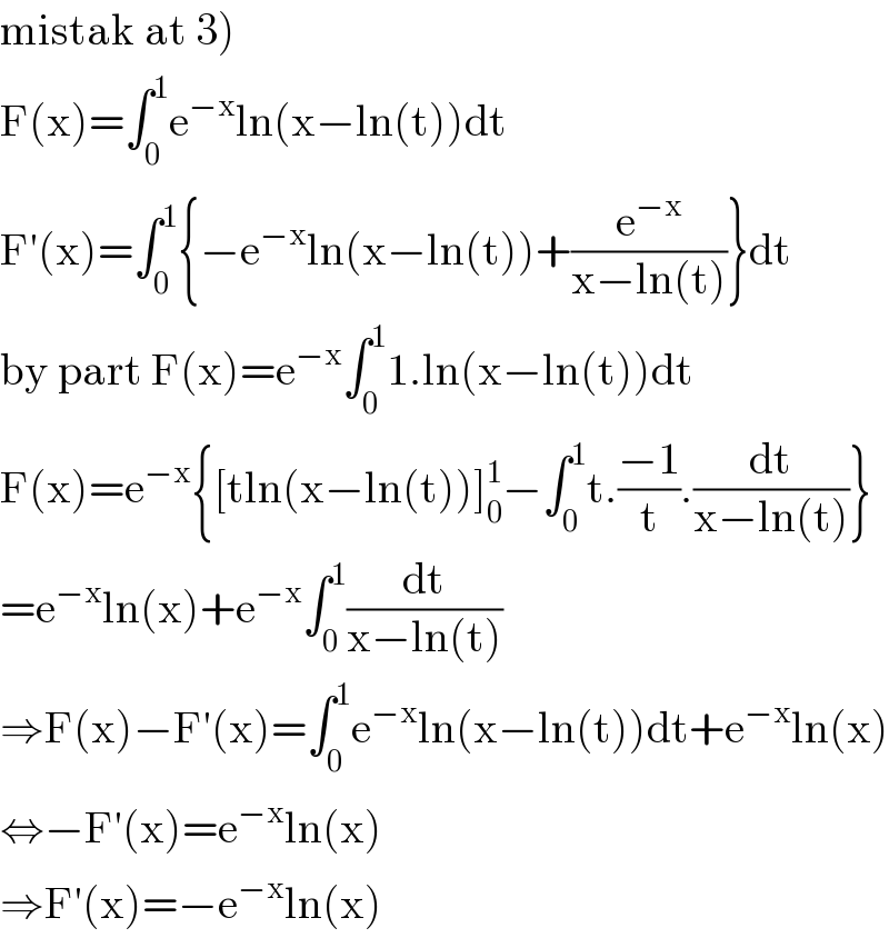 mistak at 3)  F(x)=∫_0 ^1 e^(−x) ln(x−ln(t))dt  F′(x)=∫_0 ^1 {−e^(−x) ln(x−ln(t))+(e^(−x) /(x−ln(t)))}dt  by part F(x)=e^(−x) ∫_0 ^1 1.ln(x−ln(t))dt  F(x)=e^(−x) {[tln(x−ln(t))]_0 ^1 −∫_0 ^1 t.((−1)/t).(dt/(x−ln(t)))}  =e^(−x) ln(x)+e^(−x) ∫_0 ^1 (dt/(x−ln(t)))  ⇒F(x)−F′(x)=∫_0 ^1 e^(−x) ln(x−ln(t))dt+e^(−x) ln(x)  ⇔−F′(x)=e^(−x) ln(x)  ⇒F′(x)=−e^(−x) ln(x)  