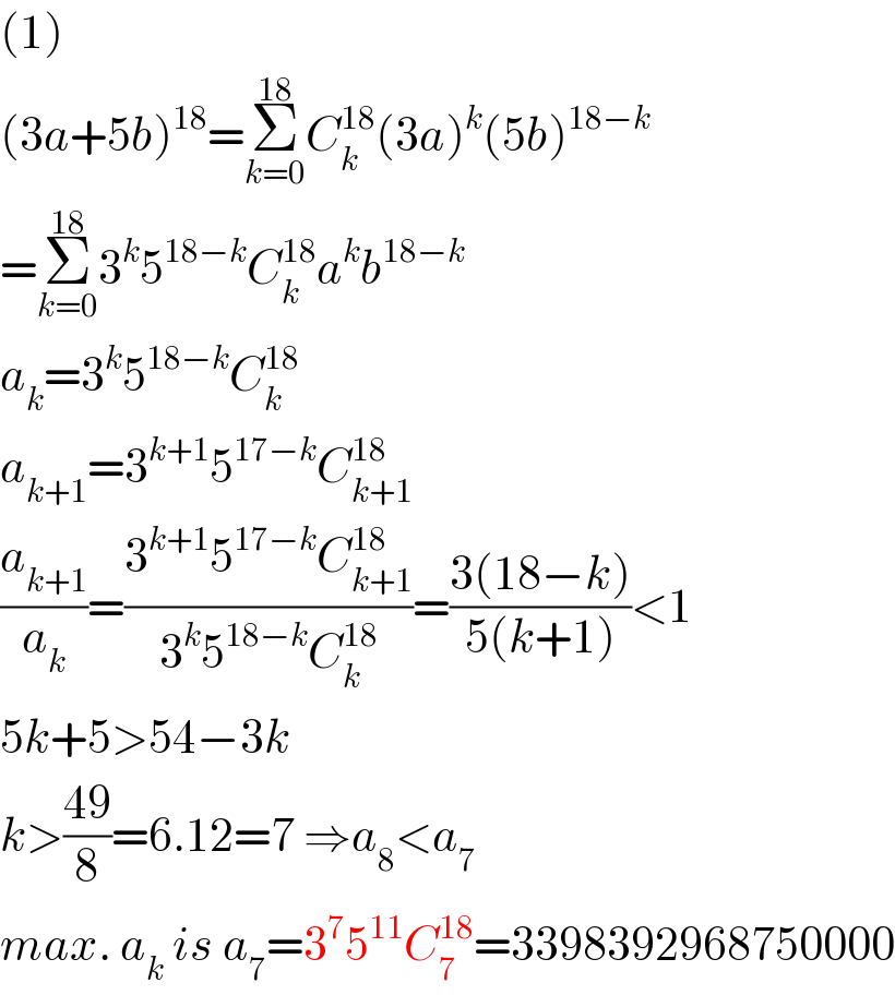(1)  (3a+5b)^(18) =Σ_(k=0) ^(18) C_k ^(18) (3a)^k (5b)^(18−k)   =Σ_(k=0) ^(18) 3^k 5^(18−k) C_k ^(18) a^k b^(18−k)   a_k =3^k 5^(18−k) C_k ^(18)   a_(k+1) =3^(k+1) 5^(17−k) C_(k+1) ^(18)   (a_(k+1) /a_k )=((3^(k+1) 5^(17−k) C_(k+1) ^(18) )/(3^k 5^(18−k) C_k ^(18) ))=((3(18−k))/(5(k+1)))<1  5k+5>54−3k  k>((49)/8)=6.12=7 ⇒a_8 <a_7   max. a_k  is a_7 =3^7 5^(11) C_7 ^(18) =3398392968750000  