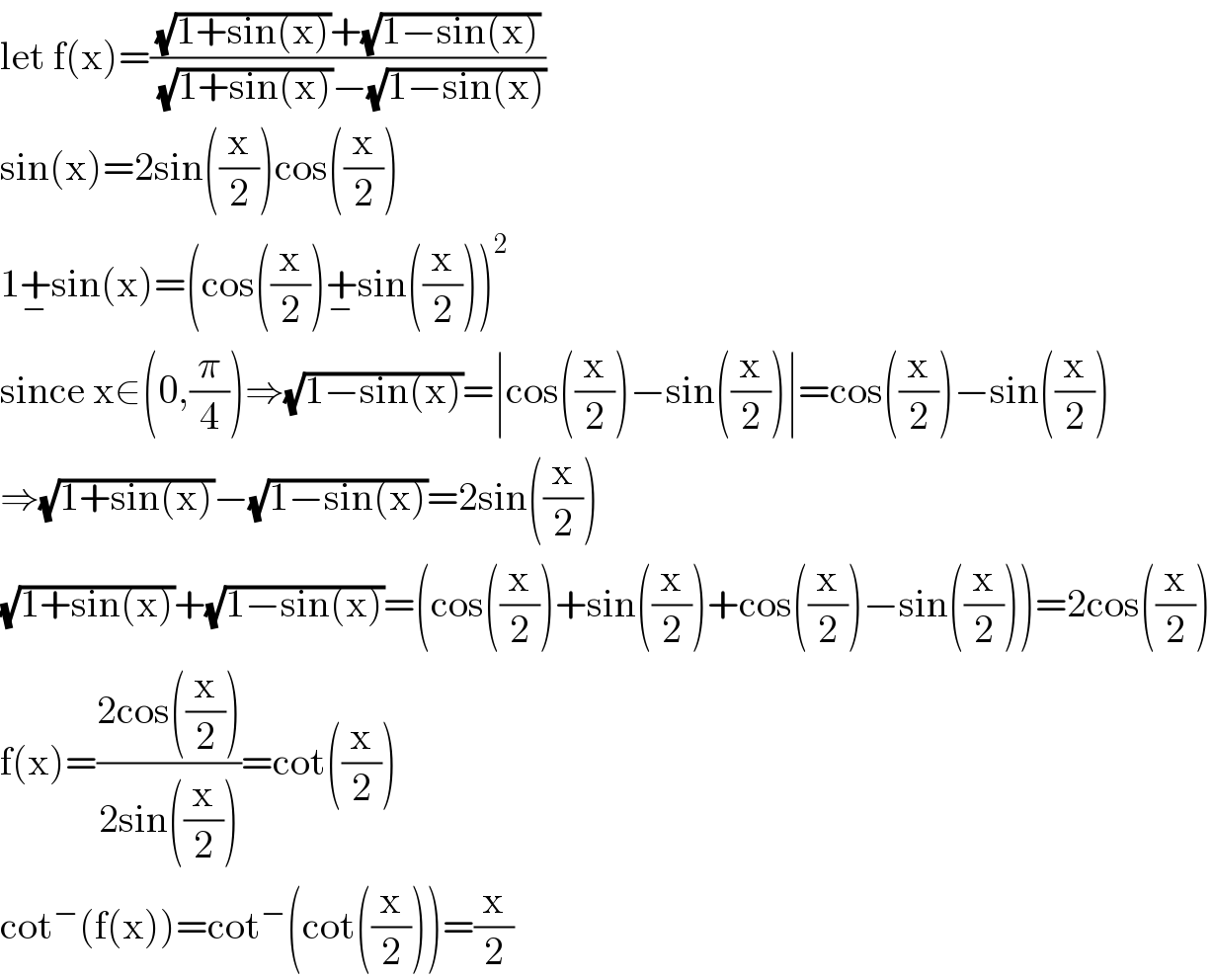 let f(x)=(((√(1+sin(x)))+(√(1−sin(x))))/((√(1+sin(x)))−(√(1−sin(x)))))  sin(x)=2sin((x/2))cos((x/2))  1+_− sin(x)=(cos((x/2))+_− sin((x/2)))^2   since x∈(0,(π/4))⇒(√(1−sin(x)))=∣cos((x/2))−sin((x/2))∣=cos((x/2))−sin((x/2))  ⇒(√(1+sin(x)))−(√(1−sin(x)))=2sin((x/2))  (√(1+sin(x)))+(√(1−sin(x)))=(cos((x/2))+sin((x/2))+cos((x/2))−sin((x/2)))=2cos((x/2))  f(x)=((2cos((x/2)))/(2sin((x/2))))=cot((x/2))  cot^− (f(x))=cot^− (cot((x/2)))=(x/2)  
