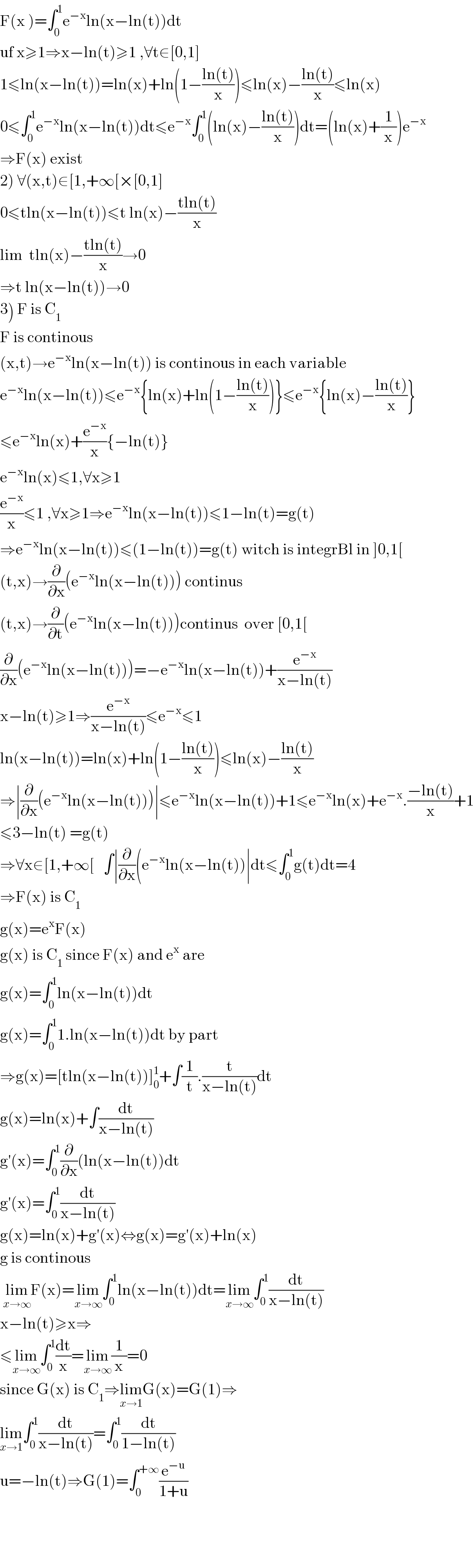 F(x )=∫_0 ^1 e^(−x) ln(x−ln(t))dt  uf x≥1⇒x−ln(t)≥1 ,∀t∈[0,1]  1≤ln(x−ln(t))=ln(x)+ln(1−((ln(t))/x))≤ln(x)−((ln(t))/x)≤ln(x)  0≤∫_0 ^1 e^(−x) ln(x−ln(t))dt≤e^(−x) ∫_0 ^1 (ln(x)−((ln(t))/x))dt=(ln(x)+(1/x))e^(−x)   ⇒F(x) exist  2) ∀(x,t)∈[1,+∞[×[0,1]  0≤tln(x−ln(t))≤t ln(x)−((tln(t))/x)  lim  tln(x)−((tln(t))/x)→0  ⇒t ln(x−ln(t))→0  3) F is C_1   F is continous   (x,t)→e^(−x) ln(x−ln(t)) is continous in each variable  e^(−x) ln(x−ln(t))≤e^(−x) {ln(x)+ln(1−((ln(t))/x))}≤e^(−x) {ln(x)−((ln(t))/x)}  ≤e^(−x) ln(x)+(e^(−x) /x){−ln(t)}  e^(−x) ln(x)≤1,∀x≥1   (e^(−x) /x)≤1 ,∀x≥1⇒e^(−x) ln(x−ln(t))≤1−ln(t)=g(t)  ⇒e^(−x) ln(x−ln(t))≤(1−ln(t))=g(t) witch is integrBl in ]0,1[  (t,x)→(∂/∂x)(e^(−x) ln(x−ln(t))) continus  (t,x)→(∂/∂t)(e^(−x) ln(x−ln(t)))continus  over [0,1[  (∂/∂x)(e^(−x) ln(x−ln(t)))=−e^(−x) ln(x−ln(t))+(e^(−x) /(x−ln(t)))  x−ln(t)≥1⇒(e^(−x) /(x−ln(t)))≤e^(−x) ≤1  ln(x−ln(t))=ln(x)+ln(1−((ln(t))/x))≤ln(x)−((ln(t))/x)  ⇒∣(∂/∂x)(e^(−x) ln(x−ln(t)))∣≤e^(−x) ln(x−ln(t))+1≤e^(−x) ln(x)+e^(−x) .((−ln(t))/x)+1  ≤3−ln(t) =g(t)  ⇒∀x∈[1,+∞[   ∫∣(∂/∂x)(e^(−x) ln(x−ln(t))∣dt≤∫_0 ^1 g(t)dt=4  ⇒F(x) is C_1   g(x)=e^x F(x)  g(x) is C_1  since F(x) and e^x  are  g(x)=∫_0 ^1 ln(x−ln(t))dt  g(x)=∫_0 ^1 1.ln(x−ln(t))dt by part  ⇒g(x)=[tln(x−ln(t))]_0 ^1 +∫(1/t).(t/(x−ln(t)))dt  g(x)=ln(x)+∫(dt/(x−ln(t)))  g′(x)=∫_0 ^1 (∂/∂x)(ln(x−ln(t))dt  g′(x)=∫_0 ^1 (dt/(x−ln(t)))   g(x)=ln(x)+g′(x)⇔g(x)=g′(x)+ln(x)  g is continous   lim_(x→∞) F(x)=lim_(x→∞) ∫_0 ^1 ln(x−ln(t))dt=lim_(x→∞) ∫_0 ^1 (dt/(x−ln(t)))  x−ln(t)≥x⇒  ≤lim_(x→∞) ∫_0 ^1 (dt/x)=lim_(x→∞) (1/x)=0  since G(x) is C_1 ⇒lim_(x→1) G(x)=G(1)⇒  lim_(x→1) ∫_0 ^1 (dt/(x−ln(t)))=∫_0 ^1 (dt/(1−ln(t)))  u=−ln(t)⇒G(1)=∫_0 ^(+∞) (e^(−u) /(1+u))        
