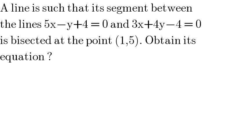 A line is such that its segment between  the lines 5x−y+4 = 0 and 3x+4y−4 = 0  is bisected at the point (1,5). Obtain its  equation ?  