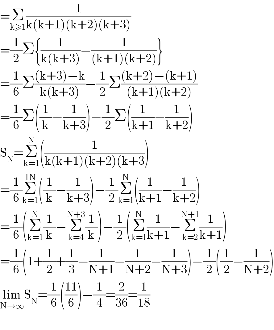 =Σ_(k≥1) (1/(k(k+1)(k+2)(k+3)))  =(1/2)Σ{(1/(k(k+3)))−(1/((k+1)(k+2)))}  =(1/6)Σ(((k+3)−k)/(k(k+3)))−(1/2)Σ(((k+2)−(k+1))/((k+1)(k+2)))  =(1/6)Σ((1/k)−(1/(k+3)))−(1/2)Σ((1/(k+1))−(1/(k+2)))  S_N =Σ_(k=1) ^N ((1/(k(k+1)(k+2)(k+3)))  =(1/6)Σ_(k=1) ^(1N) ((1/k)−(1/(k+3)))−(1/2)Σ_(k=1) ^N ((1/(k+1))−(1/(k+2)))  =(1/6)(Σ_(k=1) ^N (1/k)−Σ_(k=4) ^(N+3) (1/k))−(1/2)(Σ_(k=1) ^N (1/(k+1))−Σ_(k=2) ^(N+1) (1/(k+1)))  =(1/6)(1+(1/2)+(1/3)−(1/(N+1))−(1/(N+2))−(1/(N+3)))−(1/2)((1/2)−(1/(N+2)))  lim_(N→∞) S_N =(1/6)(((11)/6))−(1/4)=(2/(36))=(1/(18))    