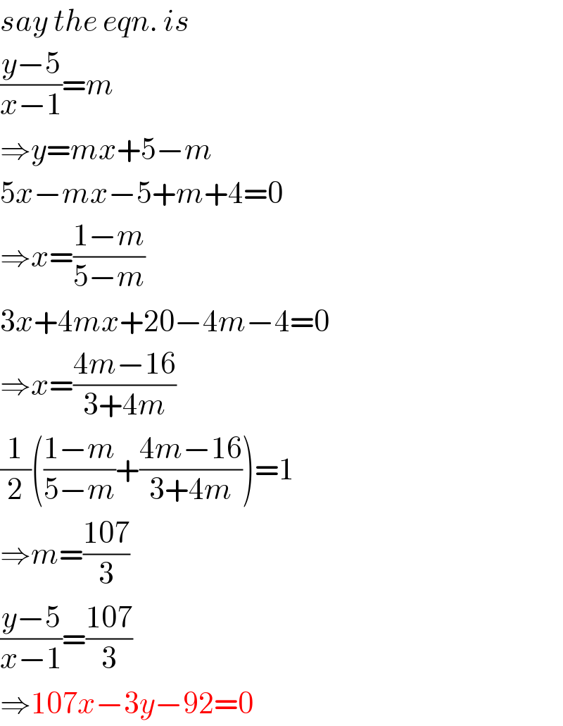 say the eqn. is  ((y−5)/(x−1))=m  ⇒y=mx+5−m  5x−mx−5+m+4=0  ⇒x=((1−m)/(5−m))  3x+4mx+20−4m−4=0  ⇒x=((4m−16)/(3+4m))  (1/2)(((1−m)/(5−m))+((4m−16)/(3+4m)))=1  ⇒m=((107)/3)  ((y−5)/(x−1))=((107)/3)  ⇒107x−3y−92=0  