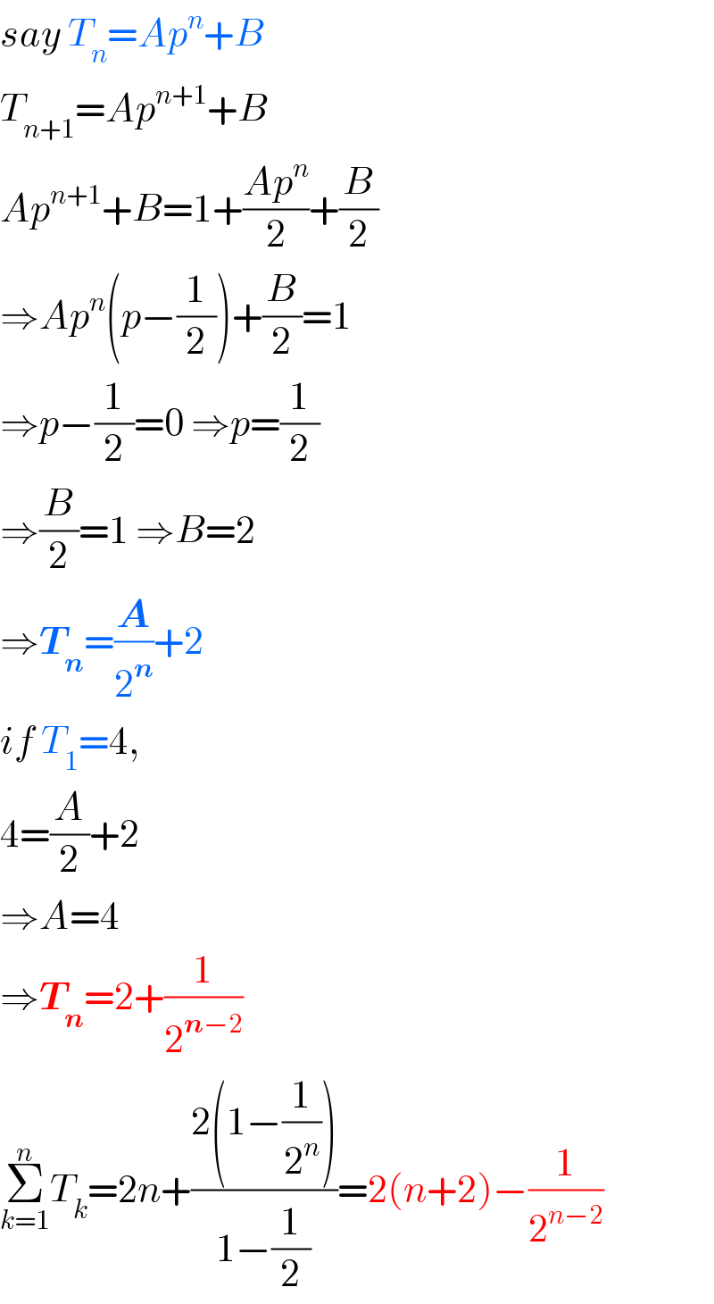 say T_n =Ap^n +B  T_(n+1) =Ap^(n+1) +B  Ap^(n+1) +B=1+((Ap^n )/2)+(B/2)  ⇒Ap^n (p−(1/2))+(B/2)=1  ⇒p−(1/2)=0 ⇒p=(1/2)  ⇒(B/2)=1 ⇒B=2  ⇒T_n =(A/2^n )+2  if T_1 =4,  4=(A/2)+2  ⇒A=4  ⇒T_n =2+(1/2^(n−2) )  Σ_(k=1) ^n T_k =2n+((2(1−(1/2^n )))/(1−(1/2)))=2(n+2)−(1/2^(n−2) )  