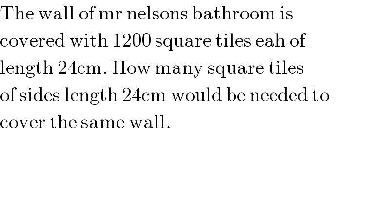 The wall of mr nelsons bathroom is  covered with 1200 square tiles eah of   length 24cm. How many square tiles   of sides length 24cm would be needed to   cover the same wall.  
