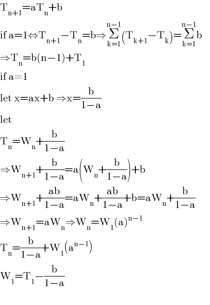 T_(n+1) =aT_n +b  if a=1⇔T_(n+1) −T_n =b⇒Σ_(k=1) ^(n−1) (T_(k+1) −T_k )=Σ_(k=1) ^(n−1) b  ⇒T_n =b(n−1)+T_1   if a≠1  let x=ax+b ⇒x=(b/(1−a))  let   T_n =W_n +(b/(1−a))  ⇒W_(n+1) +(b/(1−a))=a(W_n +(b/(1−a)))+b  ⇒W_(n+1) +((ab)/(1−a))=aW_n +((ab)/(1−a))+b=aW_n +(b/(1−a))  ⇒W_(n+1) =aW_n ⇒W_n =W_1 (a)^(n−1)   T_n =(b/(1−a))+W_1 (a^(n−1) )  W_1 =T_1 −(b/(1−a))    