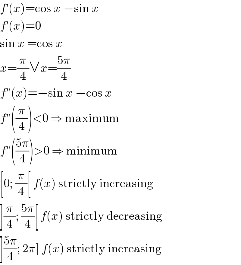 f′(x)=cos x −sin x  f′(x)=0  sin x =cos x  x=(π/4)∨x=((5π)/4)  f′′(x)=−sin x −cos x  f′′((π/4))<0 ⇒ maximum  f′′(((5π)/4))>0 ⇒ minimum  [0; (π/4)[ f(x) strictly increasing  ](π/4); ((5π)/4)[ f(x) strictly decreasing  ]((5π)/4); 2π] f(x) strictly increasing  