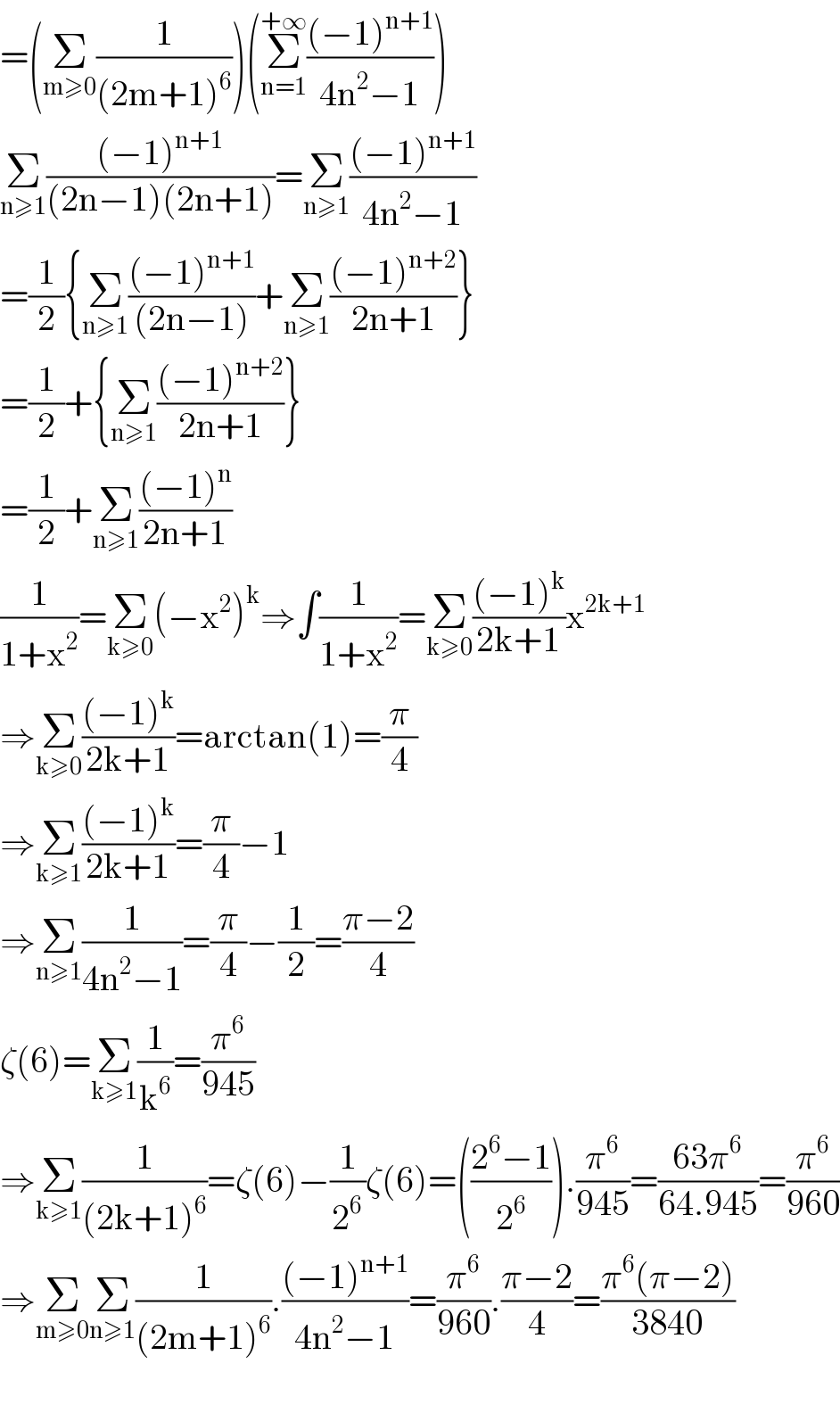 =(Σ_(m≥0) (1/((2m+1)^6 )))(Σ_(n=1) ^(+∞) (((−1)^(n+1) )/(4n^2 −1)))  Σ_(n≥1) (((−1)^(n+1) )/((2n−1)(2n+1)))=Σ_(n≥1) (((−1)^(n+1) )/(4n^2 −1))  =(1/2){Σ_(n≥1) (((−1)^(n+1) )/((2n−1)))+Σ_(n≥1) (((−1)^(n+2) )/(2n+1))}  =(1/2)+{Σ_(n≥1) (((−1)^(n+2) )/(2n+1))}  =(1/2)+Σ_(n≥1) (((−1)^n )/(2n+1))  (1/(1+x^2 ))=Σ_(k≥0) (−x^2 )^k ⇒∫(1/(1+x^2 ))=Σ_(k≥0) (((−1)^k )/(2k+1))x^(2k+1)   ⇒Σ_(k≥0) (((−1)^k )/(2k+1))=arctan(1)=(π/4)  ⇒Σ_(k≥1) (((−1)^k )/(2k+1))=(π/4)−1  ⇒Σ_(n≥1) (1/(4n^2 −1))=(π/4)−(1/2)=((π−2)/4)  ζ(6)=Σ_(k≥1) (1/k^6 )=(π^6 /(945))  ⇒Σ_(k≥1) (1/((2k+1)^6 ))=ζ(6)−(1/2^6 )ζ(6)=(((2^6 −1)/2^6 )).(π^6 /(945))=((63π^6 )/(64.945))=(π^6 /(960))  ⇒Σ_(m≥0) Σ_(n≥1) (1/((2m+1)^6 )).(((−1)^(n+1) )/(4n^2 −1))=(π^6 /(960)).((π−2)/4)=((π^6 (π−2))/(3840))    