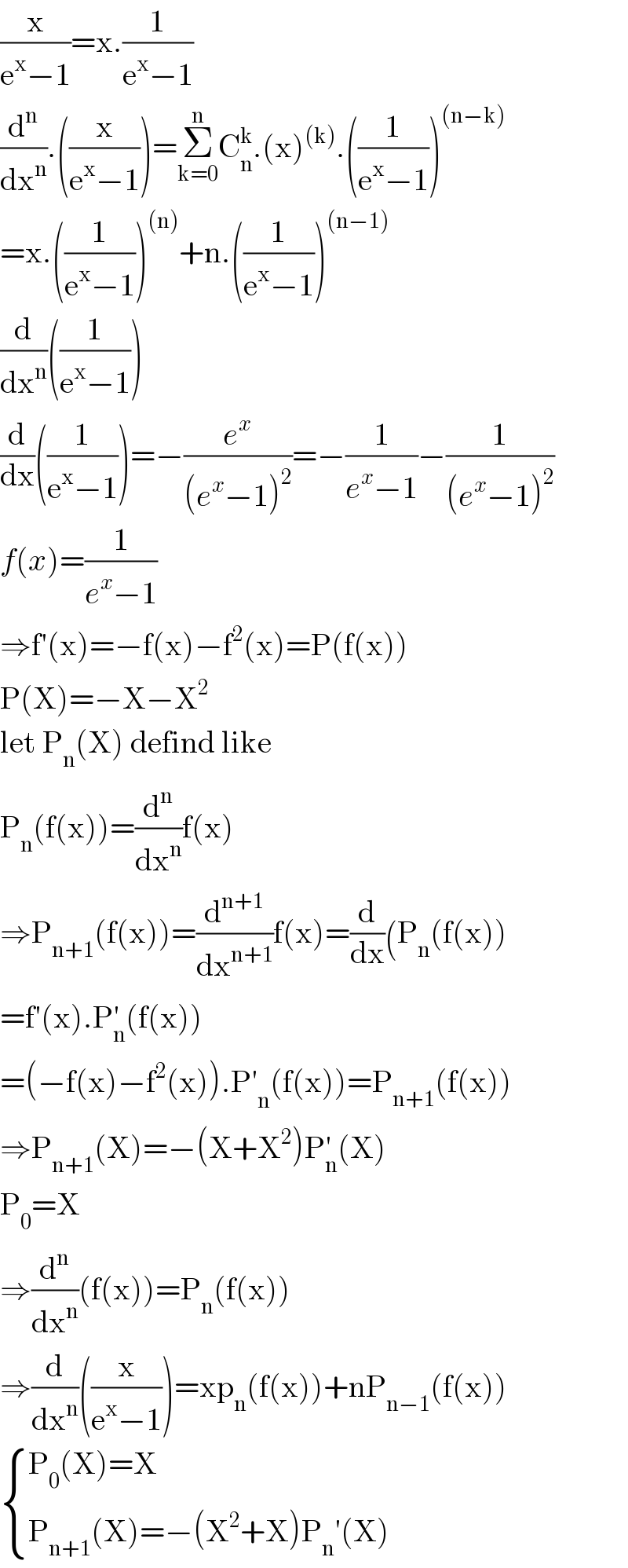 (x/(e^x −1))=x.(1/(e^x −1))  (d^n /dx^n ).((x/(e^x −1)))=Σ_(k=0) ^n C_n ^k .(x)^((k)) .((1/(e^x −1)))^((n−k))   =x.((1/(e^x −1)))^((n)) +n.((1/(e^x −1)))^((n−1))   (d/dx^n )((1/(e^x −1)))  (d/dx)((1/(e^x −1)))=−(e^x /((e^x −1)^2 ))=−(1/(e^x −1))−(1/((e^x −1)^2 ))  f(x)=(1/(e^x −1))  ⇒f′(x)=−f(x)−f^2 (x)=P(f(x))  P(X)=−X−X^2   let P_n (X) defind like  P_n (f(x))=(d^n /dx^n )f(x)  ⇒P_(n+1) (f(x))=(d^(n+1) /dx^(n+1) )f(x)=(d/dx)(P_n (f(x))  =f′(x).P_n ^′ (f(x))  =(−f(x)−f^2 (x)).P′_n (f(x))=P_(n+1) (f(x))  ⇒P_(n+1) (X)=−(X+X^2 )P_n ^′ (X)  P_0 =X  ⇒(d^n /dx^n )(f(x))=P_n (f(x))  ⇒(d/dx^n )((x/(e^x −1)))=xp_n (f(x))+nP_(n−1) (f(x))   { ((P_0 (X)=X)),((P_(n+1) (X)=−(X^2 +X)P_n ′(X))) :}  