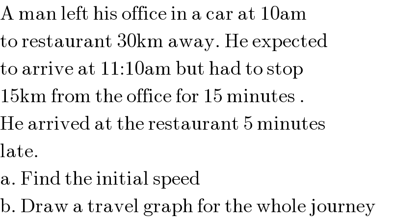 A man left his office in a car at 10am  to restaurant 30km away. He expected  to arrive at 11:10am but had to stop   15km from the office for 15 minutes .  He arrived at the restaurant 5 minutes   late.  a. Find the initial speed  b. Draw a travel graph for the whole journey  