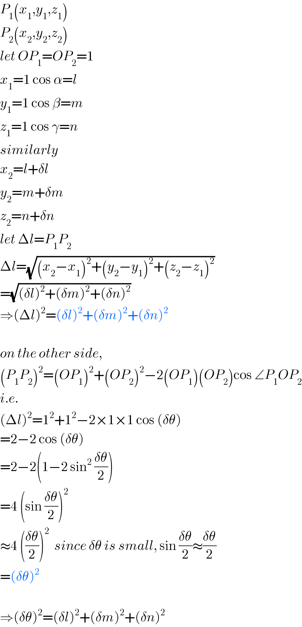 P_1 (x_1 ,y_1 ,z_1 )  P_2 (x_2 ,y_2 ,z_2 )  let OP_1 =OP_2 =1  x_1 =1 cos α=l  y_1 =1 cos β=m  z_1 =1 cos γ=n  similarly  x_2 =l+δl  y_2 =m+δm  z_2 =n+δn  let Δl=P_1 P_2   Δl=(√((x_2 −x_1 )^2 +(y_2 −y_1 )^2 +(z_2 −z_1 )^2 ))  =(√((δl)^2 +(δm)^2 +(δn)^2 ))  ⇒(Δl)^2 =(δl)^2 +(δm)^2 +(δn)^2     on the other side,  (P_1 P_2 )^2 =(OP_1 )^2 +(OP_2 )^2 −2(OP_1 )(OP_2 )cos ∠P_1 OP_2   i.e.  (Δl)^2 =1^2 +1^2 −2×1×1 cos (δθ)  =2−2 cos (δθ)  =2−2(1−2 sin^2  ((δθ)/2))  =4 (sin ((δθ)/2))^2   ≈4 (((δθ)/2))^2   since δθ is small, sin ((δθ)/2)≈((δθ)/2)  =(δθ)^2     ⇒(δθ)^2 =(δl)^2 +(δm)^2 +(δn)^2   