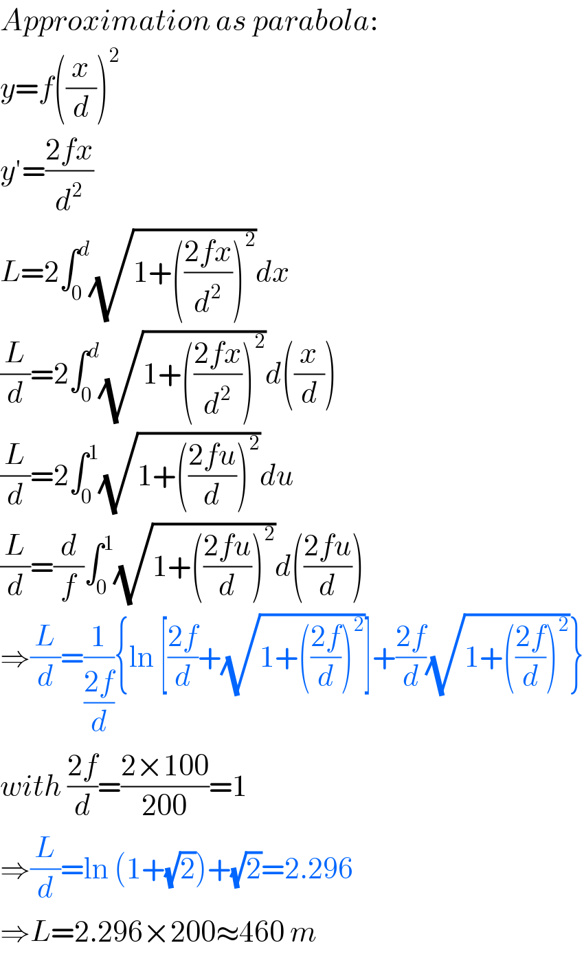 Approximation as parabola:  y=f((x/d))^2   y′=((2fx)/d^2 )  L=2∫_0 ^d (√(1+(((2fx)/d^2 ))^2 ))dx  (L/d)=2∫_0 ^d (√(1+(((2fx)/d^2 ))^2 ))d((x/d))  (L/d)=2∫_0 ^1 (√(1+(((2fu)/d))^2 ))du  (L/d)=(d/f)∫_0 ^1 (√(1+(((2fu)/d))^2 ))d(((2fu)/d))  ⇒(L/d)=(1/((2f)/d)){ln [((2f)/d)+(√(1+(((2f)/d))^2 ))]+((2f)/d)(√(1+(((2f)/d))^2 ))}  with ((2f)/d)=((2×100)/(200))=1  ⇒(L/d)=ln (1+(√2))+(√2)=2.296  ⇒L=2.296×200≈460 m  