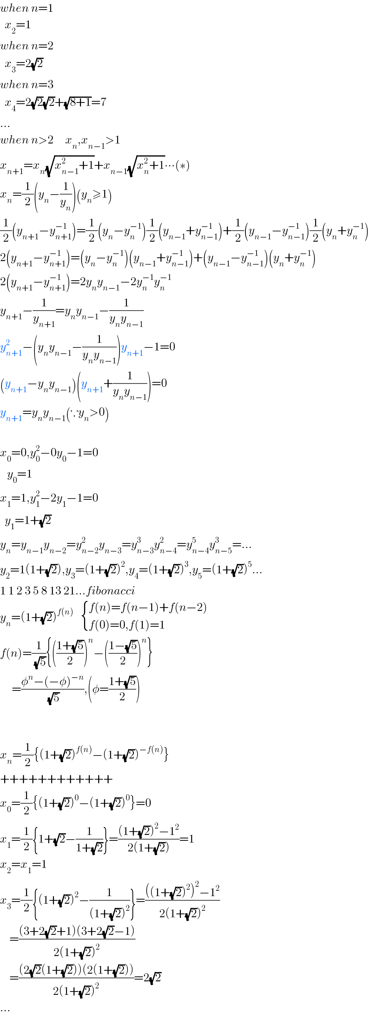 when n=1    x_2 =1  when n=2    x_3 =2(√2)  when n=3    x_4 =2(√2)(√2)+(√(8+1))=7  ...  when n>2     x_n ,x_(n−1) >1  x_(n+1) =x_n (√(x_(n−1) ^2 +1))+x_(n−1) (√(x_n ^2 +1))∙∙∙(∗)  x_n =(1/2)(y_n −(1/y_n ))(y_n ≥1)  (1/2)(y_(n+1) −y_(n+1) ^(−1) )=(1/2)(y_n −y_n ^(−1) )(1/2)(y_(n−1) +y_(n−1) ^(−1) )+(1/2)(y_(n−1) −y_(n−1) ^(−1) )(1/2)(y_n +y_n ^(−1) )  2(y_(n+1) −y_(n+1) ^(−1) )=(y_n −y_n ^(−1) )(y_(n−1) +y_(n−1) ^(−1) )+(y_(n−1) −y_(n−1) ^(−1) )(y_n +y_n ^(−1) )  2(y_(n+1) −y_(n+1) ^(−1) )=2y_n y_(n−1) −2y_n ^(−1) y_n ^(−1)   y_(n+1) −(1/y_(n+1) )=y_n y_(n−1) −(1/(y_n y_(n−1) ))  y_(n+1) ^2 −(y_n y_(n−1) −(1/(y_n y_(n−1) )))y_(n+1) −1=0  (y_(n+1) −y_n y_(n−1) )(y_(n+1) +(1/(y_n y_(n−1) )))=0  y_(n+1) =y_n y_(n−1) (∵y_n >0)    x_0 =0,y_0 ^2 −0y_0 −1=0     y_0 =1  x_1 =1,y_1 ^2 −2y_1 −1=0    y_1 =1+(√2)  y_n =y_(n−1) y_(n−2) =y_(n−2) ^2 y_(n−3) =y_(n−3) ^3 y_(n−4) ^2 =y_(n−4) ^5 y_(n−5) ^3 =...  y_2 =1(1+(√2)),y_3 =(1+(√2))^2 ,y_4 =(1+(√2))^3 ,y_5 =(1+(√2))^5 ...  1 1 2 3 5 8 13 21...fibonacci  y_n =(1+(√2))^(f(n))     { ((f(n)=f(n−1)+f(n−2))),((f(0)=0,f(1)=1)) :}  f(n)=(1/(√5)){(((1+(√5))/2))^n −(((1−(√5))/2))^n }       =((φ^n −(−φ)^(−n) )/(√5)),(φ=((1+(√5))/2))      x_n =(1/2){(1+(√2))^(f(n)) −(1+(√2))^(−f(n)) }  ++++++++++++  x_0 =(1/2){(1+(√2))^0 −(1+(√2))^0 }=0  x_1 =(1/2){1+(√2)−(1/(1+(√2)))}=(((1+(√2))^2 −1^2 )/(2(1+(√2))))=1  x_2 =x_1 =1  x_3 =(1/2){(1+(√2))^2 −(1/((1+(√2))^2 ))}=((((1+(√2))^2 )^2 −1^2 )/(2(1+(√2))^2 ))      =(((3+2(√2)+1)(3+2(√2)−1))/(2(1+(√2))^2 ))      =(((2(√2)(1+(√2)))(2(1+(√2))))/(2(1+(√2))^2 ))=2(√2)  ...  