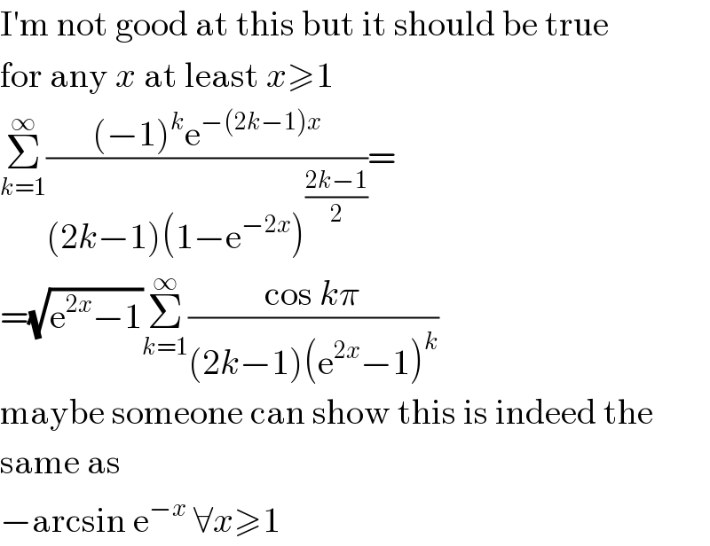 I′m not good at this but it should be true  for any x at least x≥1  Σ_(k=1) ^∞ (((−1)^k e^(−(2k−1)x) )/((2k−1)(1−e^(−2x) )^((2k−1)/2) ))=  =(√(e^(2x) −1))Σ_(k=1) ^∞ ((cos kπ)/((2k−1)(e^(2x) −1)^k ))  maybe someone can show this is indeed the  same as  −arcsin e^(−x)  ∀x≥1  