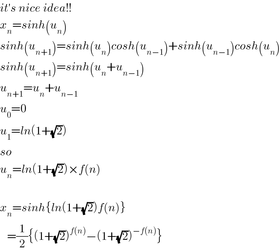 it′s nice idea!!  x_n =sinh(u_n )  sinh(u_(n+1) )=sinh(u_n )cosh(u_(n−1) )+sinh(u_(n−1) )cosh(u_n )  sinh(u_(n+1) )=sinh(u_n +u_(n−1) )  u_(n+1) =u_n +u_(n−1)   u_0 =0  u_1 =ln(1+(√2))  so  u_n =ln(1+(√2))×f(n)    x_n =sinh{ln(1+(√2))f(n)}     =(1/2){(1+(√2))^(f(n)) −(1+(√2))^(−f(n)) }  