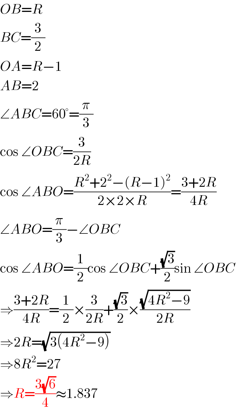 OB=R  BC=(3/2)  OA=R−1  AB=2  ∠ABC=60°=(π/3)  cos ∠OBC=(3/(2R))  cos ∠ABO=((R^2 +2^2 −(R−1)^2 )/(2×2×R))=((3+2R)/(4R))  ∠ABO=(π/3)−∠OBC  cos ∠ABO=(1/2)cos ∠OBC+((√3)/2)sin ∠OBC  ⇒((3+2R)/(4R))=(1/2)×(3/(2R))+((√3)/2)×((√(4R^2 −9))/(2R))  ⇒2R=(√(3(4R^2 −9)))  ⇒8R^2 =27  ⇒R=((3(√6))/4)≈1.837  