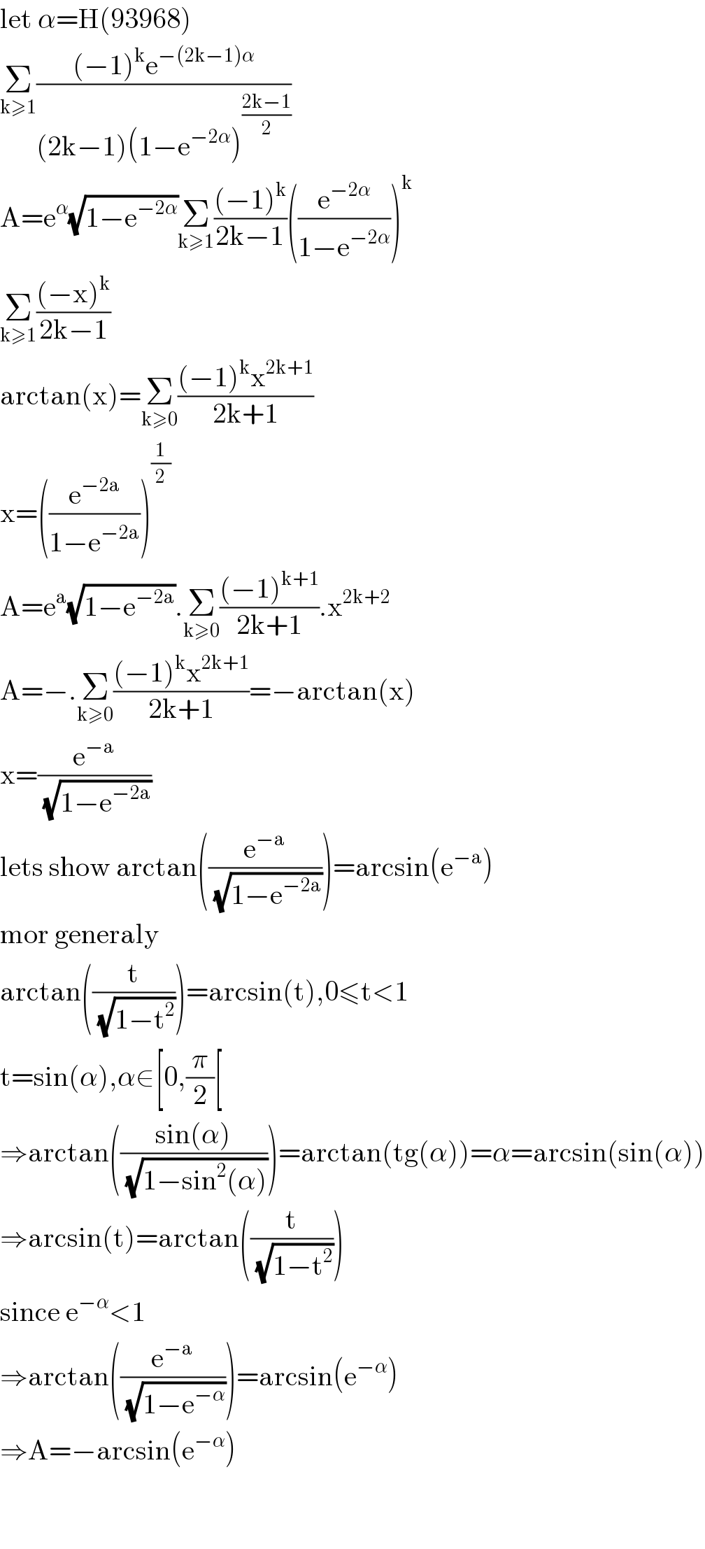 let α=H(93968)  Σ_(k≥1) (((−1)^k e^(−(2k−1)α) )/((2k−1)(1−e^(−2α) )^((2k−1)/2) ))  A=e^α (√(1−e^(−2α) ))Σ_(k≥1) (((−1)^k )/(2k−1))((e^(−2α) /(1−e^(−2α) )))^k   Σ_(k≥1) (((−x)^k )/(2k−1))  arctan(x)=Σ_(k≥0) (((−1)^k x^(2k+1) )/(2k+1))  x=((e^(−2a) /(1−e^(−2a) )))^(1/2)   A=e^a (√(1−e^(−2a) )).Σ_(k≥0) (((−1)^(k+1) )/(2k+1)).x^(2k+2)   A=−.Σ_(k≥0) (((−1)^k x^(2k+1) )/(2k+1))=−arctan(x)   x=(e^(−a) /(√(1−e^(−2a) )))  lets show arctan((e^(−a) /(√(1−e^(−2a) ))))=arcsin(e^(−a) )  mor generaly   arctan((t/(√(1−t^2 ))))=arcsin(t),0≤t<1  t=sin(α),α∈[0,(π/2)[  ⇒arctan(((sin(α))/(√(1−sin^2 (α)))))=arctan(tg(α))=α=arcsin(sin(α))  ⇒arcsin(t)=arctan((t/(√(1−t^2 ))))  since e^(−α) <1  ⇒arctan((e^(−a) /(√(1−e^(−α) ))))=arcsin(e^(−α) )  ⇒A=−arcsin(e^(−α) )      