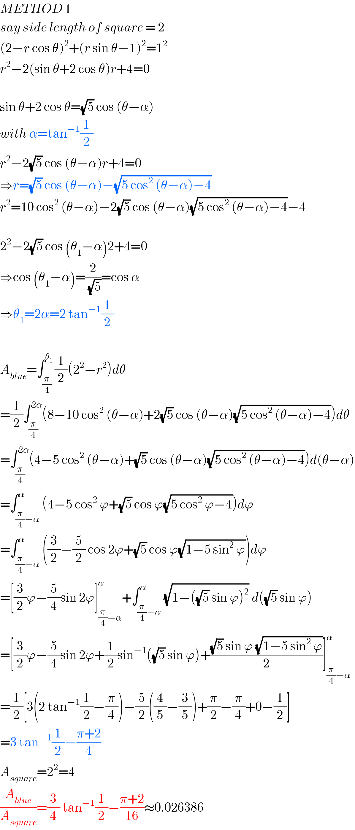 METHOD 1  say side length of square = 2  (2−r cos θ)^2 +(r sin θ−1)^2 =1^2   r^2 −2(sin θ+2 cos θ)r+4=0    sin θ+2 cos θ=(√5) cos (θ−α)  with α=tan^(−1) (1/2)  r^2 −2(√5) cos (θ−α)r+4=0  ⇒r=(√5) cos (θ−α)−(√(5 cos^2  (θ−α)−4))  r^2 =10 cos^2  (θ−α)−2(√5) cos (θ−α)(√(5 cos^2  (θ−α)−4))−4    2^2 −2(√5) cos (θ_1 −α)2+4=0  ⇒cos (θ_1 −α)=(2/(√5))=cos α  ⇒θ_1 =2α=2 tan^(−1) (1/2)    A_(blue) =∫_(π/4) ^θ_1  (1/2)(2^2 −r^2 )dθ  =(1/2)∫_(π/4) ^(2α) (8−10 cos^2  (θ−α)+2(√5) cos (θ−α)(√(5 cos^2  (θ−α)−4)))dθ  =∫_(π/4) ^(2α) (4−5 cos^2  (θ−α)+(√5) cos (θ−α)(√(5 cos^2  (θ−α)−4)))d(θ−α)  =∫_((π/4)−α) ^α (4−5 cos^2  ϕ+(√5) cos ϕ(√(5 cos^2  ϕ−4)))dϕ  =∫_((π/4)−α) ^α ((3/2)−(5/2) cos 2ϕ+(√5) cos ϕ(√(1−5 sin^2  ϕ)))dϕ  =[(3/2)ϕ−(5/4)sin 2ϕ]_((π/4)−α) ^α +∫_((π/4)−α) ^α (√(1−((√5) sin ϕ)^2 )) d((√5) sin ϕ)  =[(3/2)ϕ−(5/4)sin 2ϕ+(1/2)sin^(−1) ((√5) sin ϕ)+(((√5) sin ϕ (√(1−5 sin^2  ϕ)))/2)]_((π/4)−α) ^α   =(1/2)[3(2 tan^(−1) (1/2)−(π/4))−(5/2)((4/5)−(3/5))+(π/2)−(π/4)+0−(1/2)]  =3 tan^(−1) (1/2)−((π+2)/4)  A_(square) =2^2 =4  (A_(blue) /A_(square) )=(3/4) tan^(−1) (1/2)−((π+2)/(16))≈0.026386  