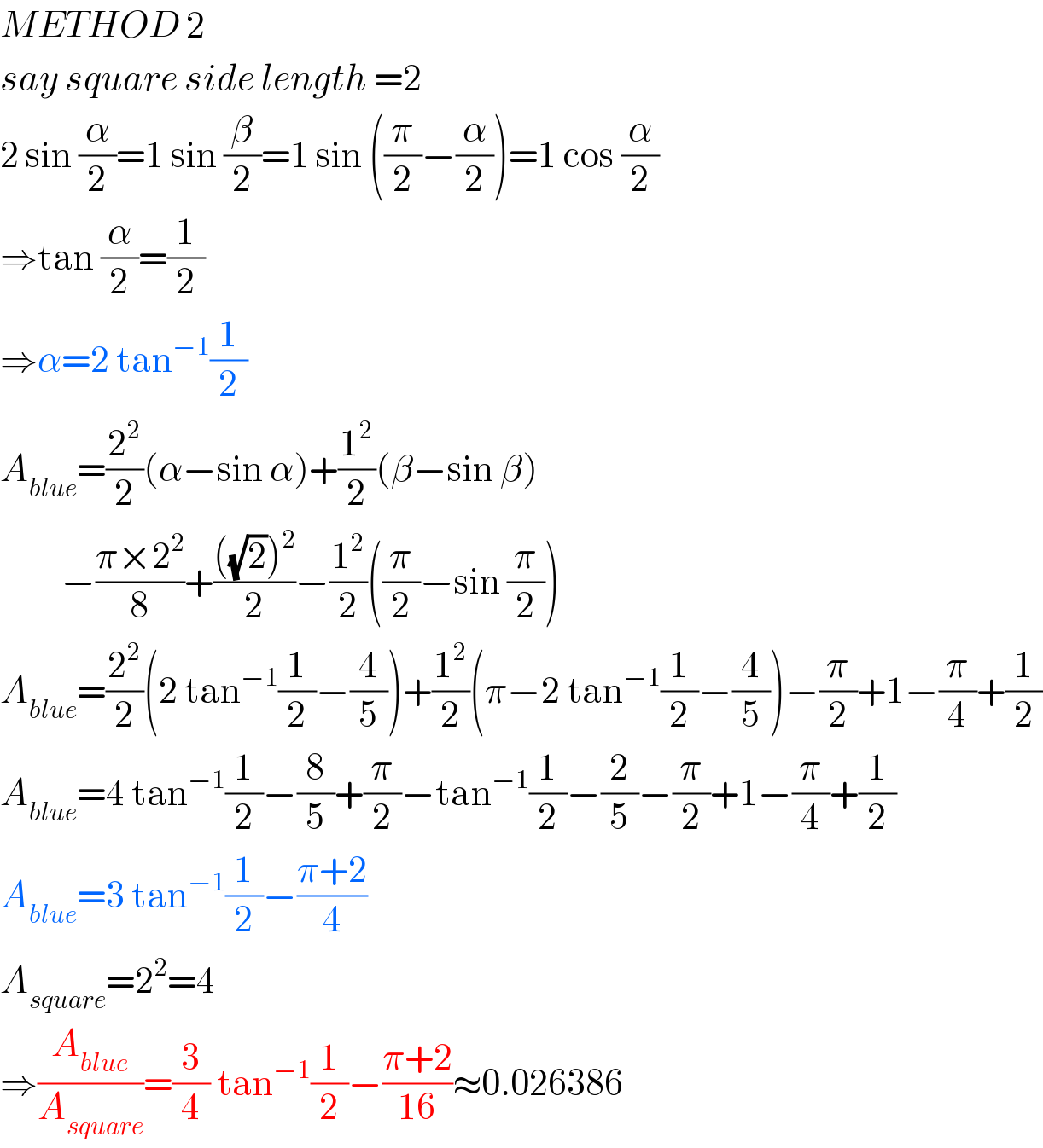 METHOD 2  say square side length =2  2 sin (α/2)=1 sin (β/2)=1 sin ((π/2)−(α/2))=1 cos (α/2)  ⇒tan (α/2)=(1/2)  ⇒α=2 tan^(−1) (1/2)  A_(blue) =(2^2 /2)(α−sin α)+(1^2 /2)(β−sin β)           −((π×2^2 )/8)+((((√2))^2 )/2)−(1^2 /2)((π/2)−sin (π/2))  A_(blue) =(2^2 /2)(2 tan^(−1) (1/2)−(4/5))+(1^2 /2)(π−2 tan^(−1) (1/2)−(4/5))−(π/2)+1−(π/4)+(1/2)  A_(blue) =4 tan^(−1) (1/2)−(8/5)+(π/2)−tan^(−1) (1/2)−(2/5)−(π/2)+1−(π/4)+(1/2)  A_(blue) =3 tan^(−1) (1/2)−((π+2)/4)  A_(square) =2^2 =4  ⇒(A_(blue) /A_(square) )=(3/4) tan^(−1) (1/2)−((π+2)/(16))≈0.026386  