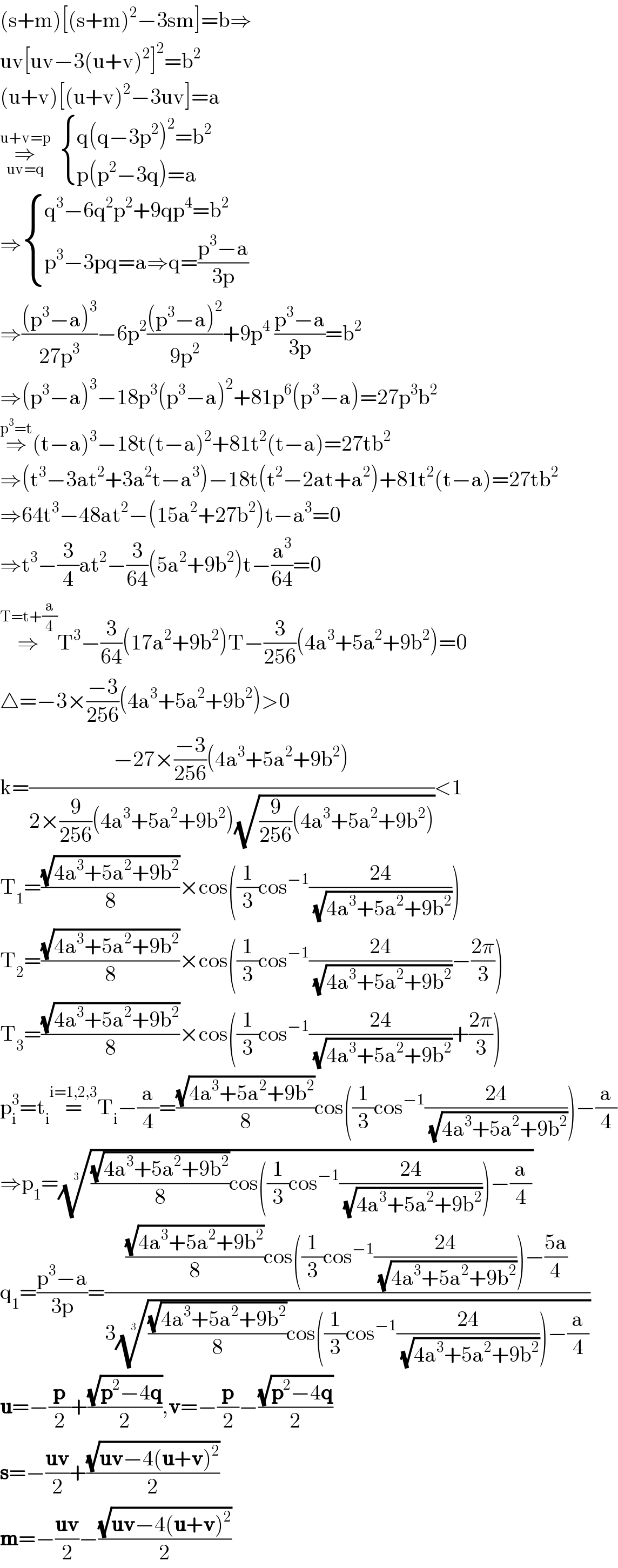 (s+m)[(s+m)^2 −3sm]=b⇒  uv[uv−3(u+v)^2 ]^2 =b^2   (u+v)[(u+v)^2 −3uv]=a  ⇒_(uv=q) ^(u+v=p)    { ((q(q−3p^2 )^2 =b^2 )),((p(p^2 −3q)=a)) :}  ⇒ { ((q^3 −6q^2 p^2 +9qp^4 =b^2 )),((p^3 −3pq=a⇒q=((p^3 −a)/(3p)))) :}  ⇒(((p^3 −a)^3 )/(27p^3 ))−6p^2 (((p^3 −a)^2 )/(9p^2 ))+9p^4  ((p^3 −a)/(3p))=b^2   ⇒(p^3 −a)^3 −18p^3 (p^3 −a)^2 +81p^6 (p^3 −a)=27p^3 b^2   ⇒^(p^3 =t) (t−a)^3 −18t(t−a)^2 +81t^2 (t−a)=27tb^2   ⇒(t^3 −3at^2 +3a^2 t−a^3 )−18t(t^2 −2at+a^2 )+81t^2 (t−a)=27tb^2   ⇒64t^3 −48at^2 −(15a^2 +27b^2 )t−a^3 =0  ⇒t^3 −(3/4)at^2 −(3/(64))(5a^2 +9b^2 )t−(a^3 /(64))=0  ⇒^(T=t+(a/4)) T^3 −(3/(64))(17a^2 +9b^2 )T−(3/(256))(4a^3 +5a^2 +9b^2 )=0  △=−3×((−3)/(256))(4a^3 +5a^2 +9b^2 )>0  k=((−27×((−3)/(256))(4a^3 +5a^2 +9b^2 ))/(2×(9/(256))(4a^3 +5a^2 +9b^2 )(√((9/(256))(4a^3 +5a^2 +9b^2 )))))<1  T_1 =((√(4a^3 +5a^2 +9b^2 ))/8)×cos((1/3)cos^(−1) ((24)/(√(4a^3 +5a^2 +9b^2 ))))  T_2 =((√(4a^3 +5a^2 +9b^2 ))/8)×cos((1/3)cos^(−1) ((24)/(√(4a^3 +5a^2 +9b^2 )))−((2π)/3))  T_3 =((√(4a^3 +5a^2 +9b^2 ))/8)×cos((1/3)cos^(−1) ((24)/(√(4a^3 +5a^2 +9b^2 )))+((2π)/3))  p_i ^3 =t_i =^(i=1,2,3) T_i −(a/4)=((√(4a^3 +5a^2 +9b^2 ))/8)cos((1/3)cos^(−1) ((24)/(√(4a^3 +5a^2 +9b^2 ))))−(a/4)  ⇒p_1 =((((√(4a^3 +5a^2 +9b^2 ))/8)cos((1/3)cos^(−1) ((24)/(√(4a^3 +5a^2 +9b^2 ))))−(a/4)))^(1/3)   q_1 =((p^3 −a)/(3p))=((((√(4a^3 +5a^2 +9b^2 ))/8)cos((1/3)cos^(−1) ((24)/(√(4a^3 +5a^2 +9b^2 ))))−((5a)/4))/(3((((√(4a^3 +5a^2 +9b^2 ))/8)cos((1/3)cos^(−1) ((24)/(√(4a^3 +5a^2 +9b^2 ))))−(a/4)))^(1/3) ))  u=−(p/2)+((√(p^2 −4q))/2),v=−(p/2)−((√(p^2 −4q))/2)  s=−((uv)/2)+((√(uv−4(u+v)^2 ))/2)  m=−((uv)/2)−((√(uv−4(u+v)^2 ))/2)  