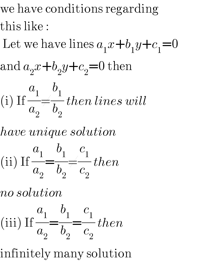we have conditions regarding  this like :    Let we have lines a_1 x+b_1 y+c_1 =0  and a_2 x+b_2 y+c_2 =0 then  (i) If (a_1 /a_2 )≠(b_1 /b_2 ) then lines will  have unique solution  (ii) If (a_1 /a_2 )=(b_1 /b_2 )≠(c_1 /c_2 ) then   no solution  (iii) If (a_1 /a_2 )=(b_1 /b_2 )=(c_1 /c_2 ) then   infinitely many solution    