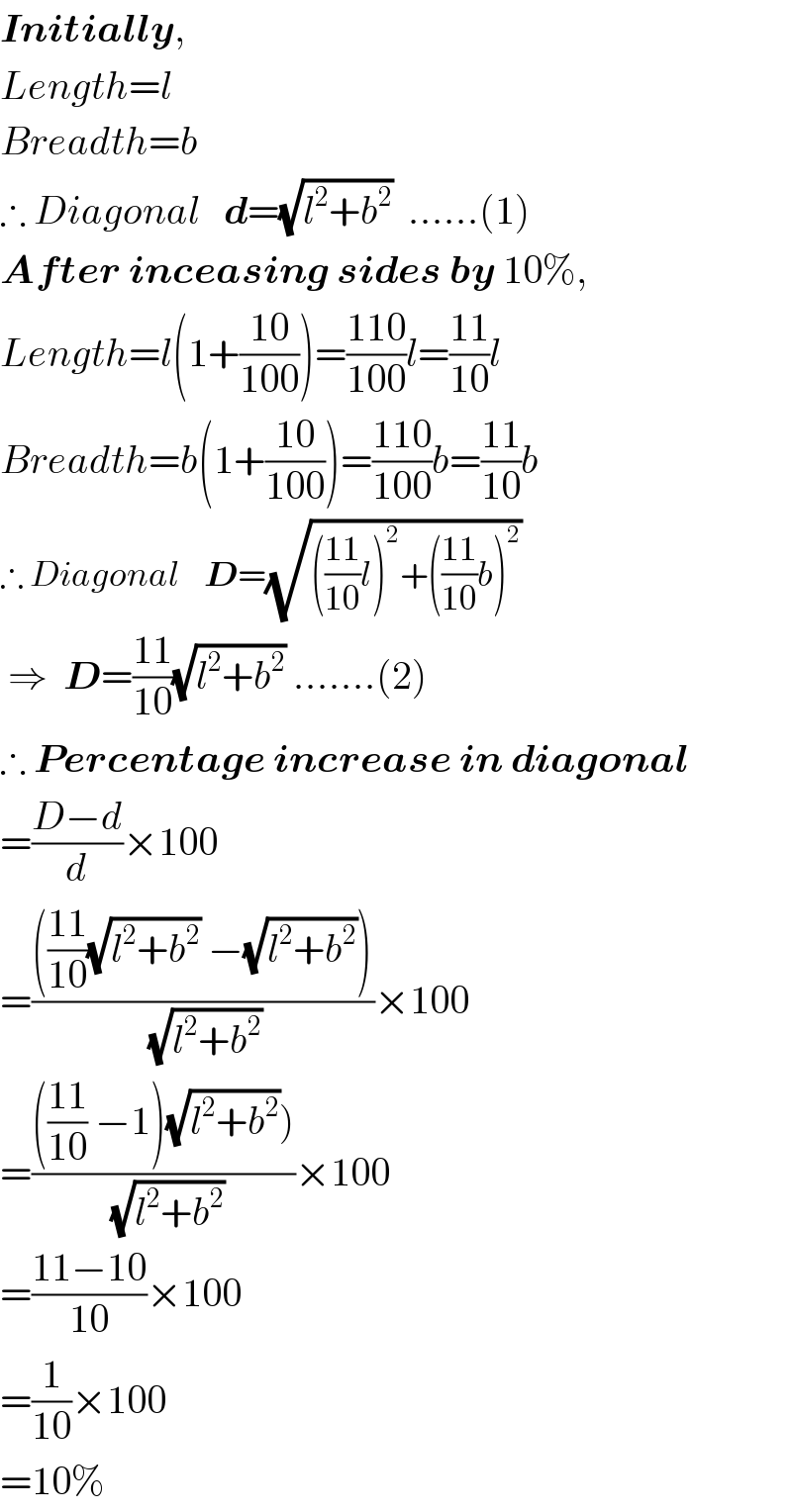 Initially,  Length=l  Breadth=b  ∴ Diagonal   d=(√(l^2 +b^2 ))  ......(1)  After inceasing sides by 10%,  Length=l(1+((10)/(100)))=((110)/(100))l=((11)/(10))l  Breadth=b(1+((10)/(100)))=((110)/(100))b=((11)/(10))b  ∴ Diagonal    D=(√((((11)/(10))l)^2 +(((11)/(10))b)^2 ))   ⇒  D=((11)/(10))(√(l^2 +b^2 )) .......(2)  ∴ Percentage increase in diagonal   =((D−d)/d)×100  =(((((11)/(10))(√(l^2 +b^2 )) −(√(l^2 +b^2 ))))/(√(l^2 +b^2 )))×100  =(((((11)/(10)) −1)(√(l^2 +b^2 ))))/(√(l^2 +b^2 )))×100  =((11−10)/(10))×100  =(1/(10))×100  =10%  