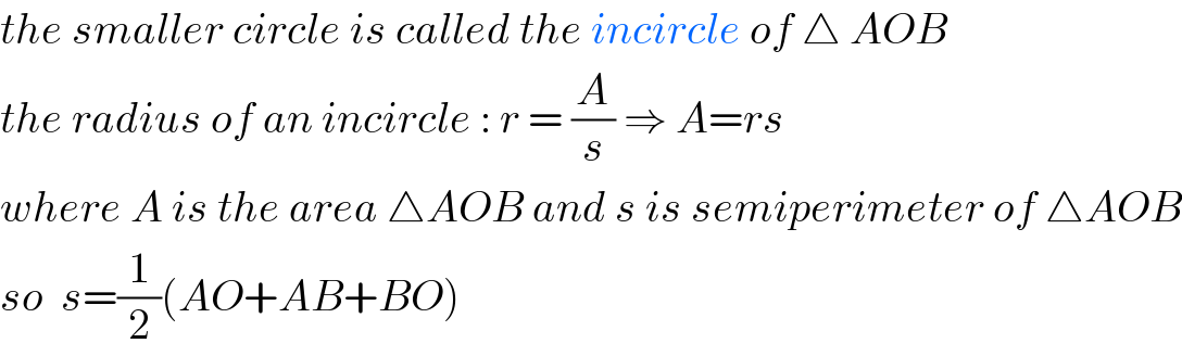 the smaller circle is called the incircle of △ AOB  the radius of an incircle : r = (A/s) ⇒ A=rs  where A is the area △AOB and s is semiperimeter of △AOB  so  s=(1/2)(AO+AB+BO)  