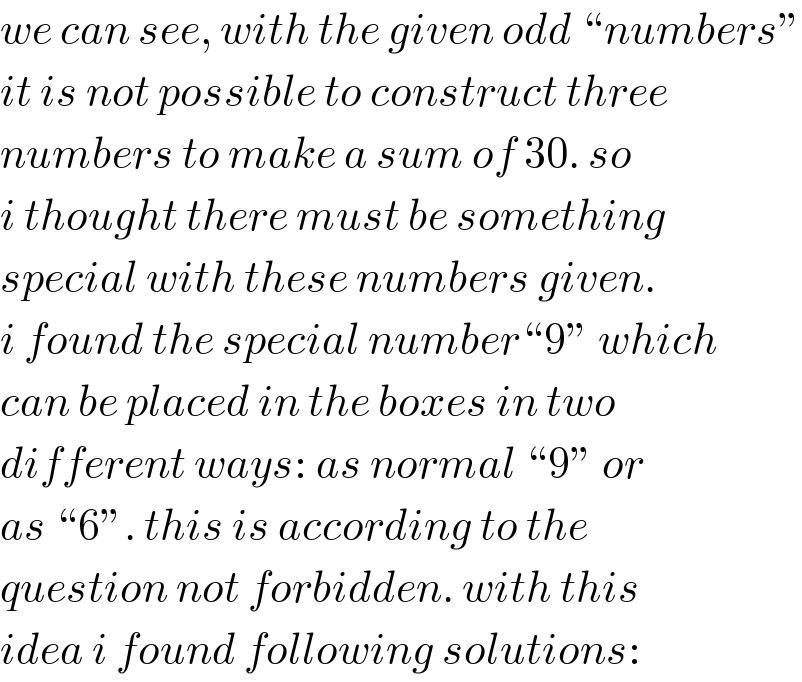 we can see, with the given odd “numbers”  it is not possible to construct three  numbers to make a sum of 30. so  i thought there must be something  special with these numbers given.  i found the special number“9” which  can be placed in the boxes in two  different ways: as normal “9” or  as “6”. this is according to the  question not forbidden. with this  idea i found following solutions:  