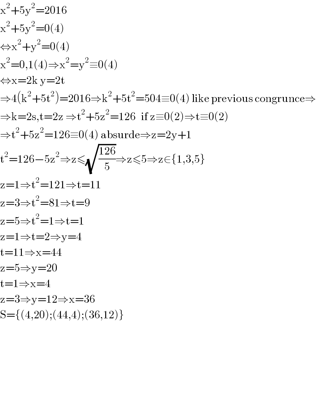x^2 +5y^2 =2016  x^2 +5y^2 =0(4)  ⇔x^2 +y^2 =0(4)  x^2 =0,1(4)⇒x^2 =y^2 ≡0(4)  ⇔x=2k y=2t  ⇒4(k^2 +5t^2 )=2016⇒k^2 +5t^2 =504≡0(4) like previous congrunce⇒  ⇒k=2s,t=2z ⇒t^2 +5z^2 =126   if z≡0(2)⇒t≡0(2)   ⇒t^2 +5z^2 =126≡0(4) absurde⇒z=2y+1  t^2 =126−5z^2 ⇒z≤(√((126)/5))⇒z≤5⇒z∈{1,3,5}  z=1⇒t^2 =121⇒t=11  z=3⇒t^2 =81⇒t=9  z=5⇒t^2 =1⇒t=1  z=1⇒t=2⇒y=4  t=11⇒x=44  z=5⇒y=20  t=1⇒x=4  z=3⇒y=12⇒x=36  S={(4,20);(44,4);(36,12)}          